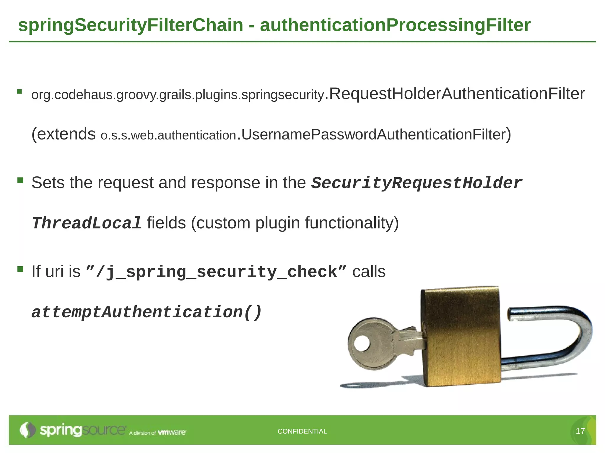 springSecurityFilterChain - authenticationProcessingFilter  org.codehaus.groovy.grails.plugins.springsecurity.RequestHolderAuthenticationFilter (extends o.s.s.web.authentication.UsernamePasswordAuthenticationFilter)  Sets the request and response in the SecurityRequestHolder ThreadLocal fields (custom plugin functionality)  If uri is ”/j_spring_security_check” calls attemptAuthentication() CONFIDENTIAL 17 