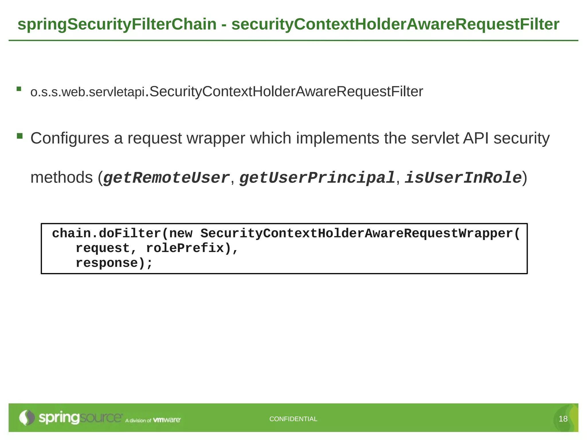springSecurityFilterChain - securityContextHolderAwareRequestFilter  o.s.s.web.servletapi.SecurityContextHolderAwareRequestFilter  Configures a request wrapper which implements the servlet API security methods (getRemoteUser, getUserPrincipal, isUserInRole) chain.doFilter(new SecurityContextHolderAwareRequestWrapper( request, rolePrefix), response); CONFIDENTIAL 18 