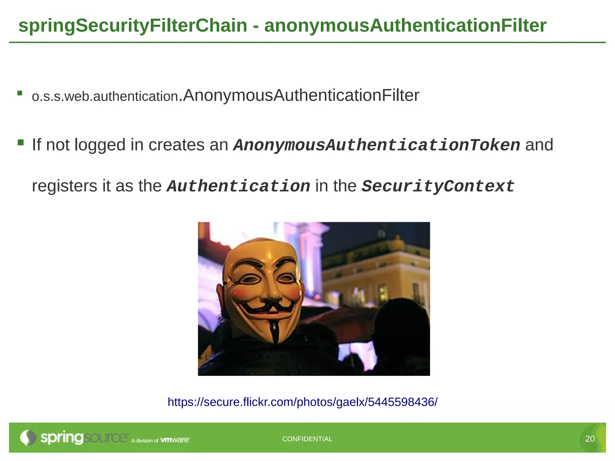 springSecurityFilterChain - anonymousAuthenticationFilter  o.s.s.web.authentication.AnonymousAuthenticationFilter  If not logged in creates an AnonymousAuthenticationToken and registers it as the Authentication in the SecurityContext https://secure.flickr.com/photos/gaelx/5445598436/ CONFIDENTIAL 20 