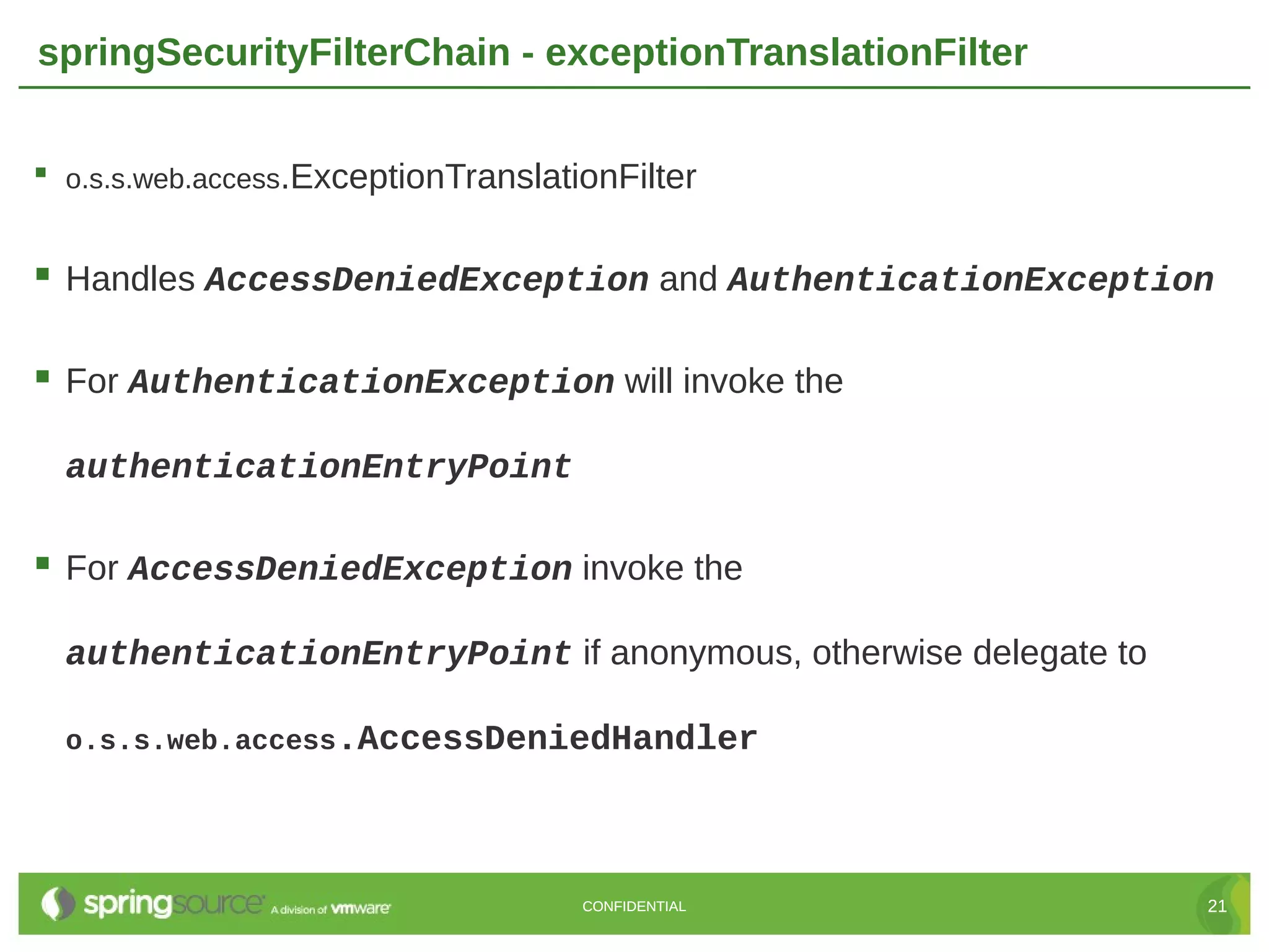 springSecurityFilterChain - exceptionTranslationFilter  o.s.s.web.access.ExceptionTranslationFilter  Handles AccessDeniedException and AuthenticationException  For AuthenticationException will invoke the authenticationEntryPoint  For AccessDeniedException invoke the authenticationEntryPoint if anonymous, otherwise delegate to o.s.s.web.access.AccessDeniedHandler CONFIDENTIAL 21 