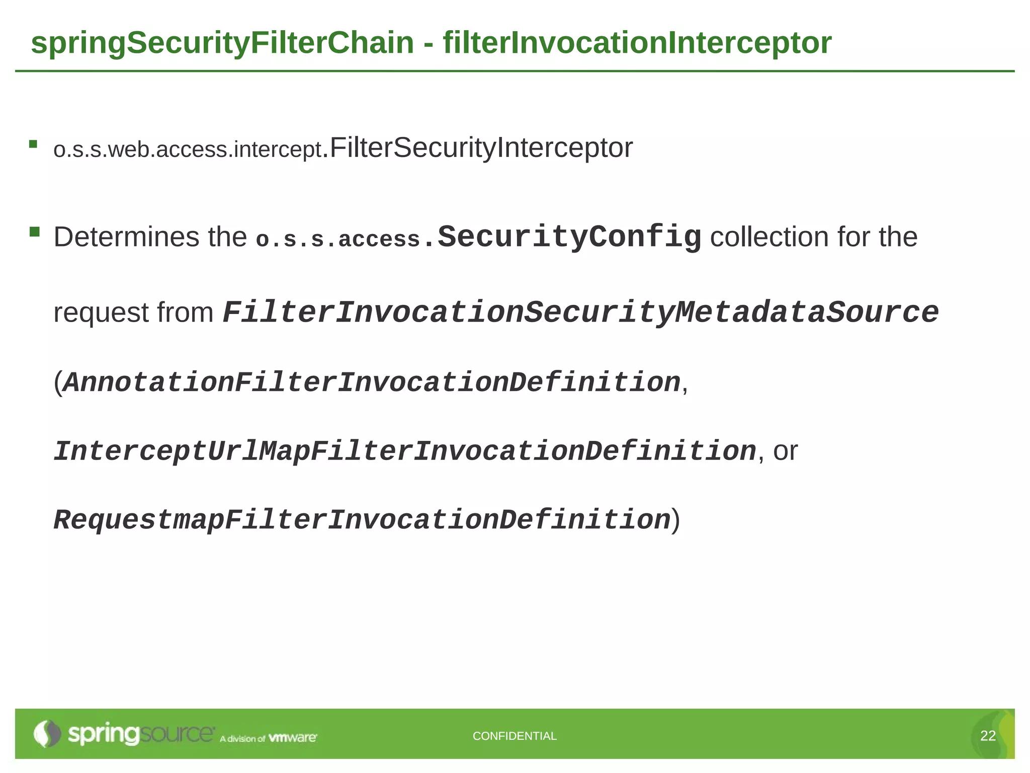 springSecurityFilterChain - filterInvocationInterceptor  o.s.s.web.access.intercept.FilterSecurityInterceptor  Determines the o.s.s.access.SecurityConfig collection for the request from FilterInvocationSecurityMetadataSource (AnnotationFilterInvocationDefinition, InterceptUrlMapFilterInvocationDefinition, or RequestmapFilterInvocationDefinition) CONFIDENTIAL 22 
