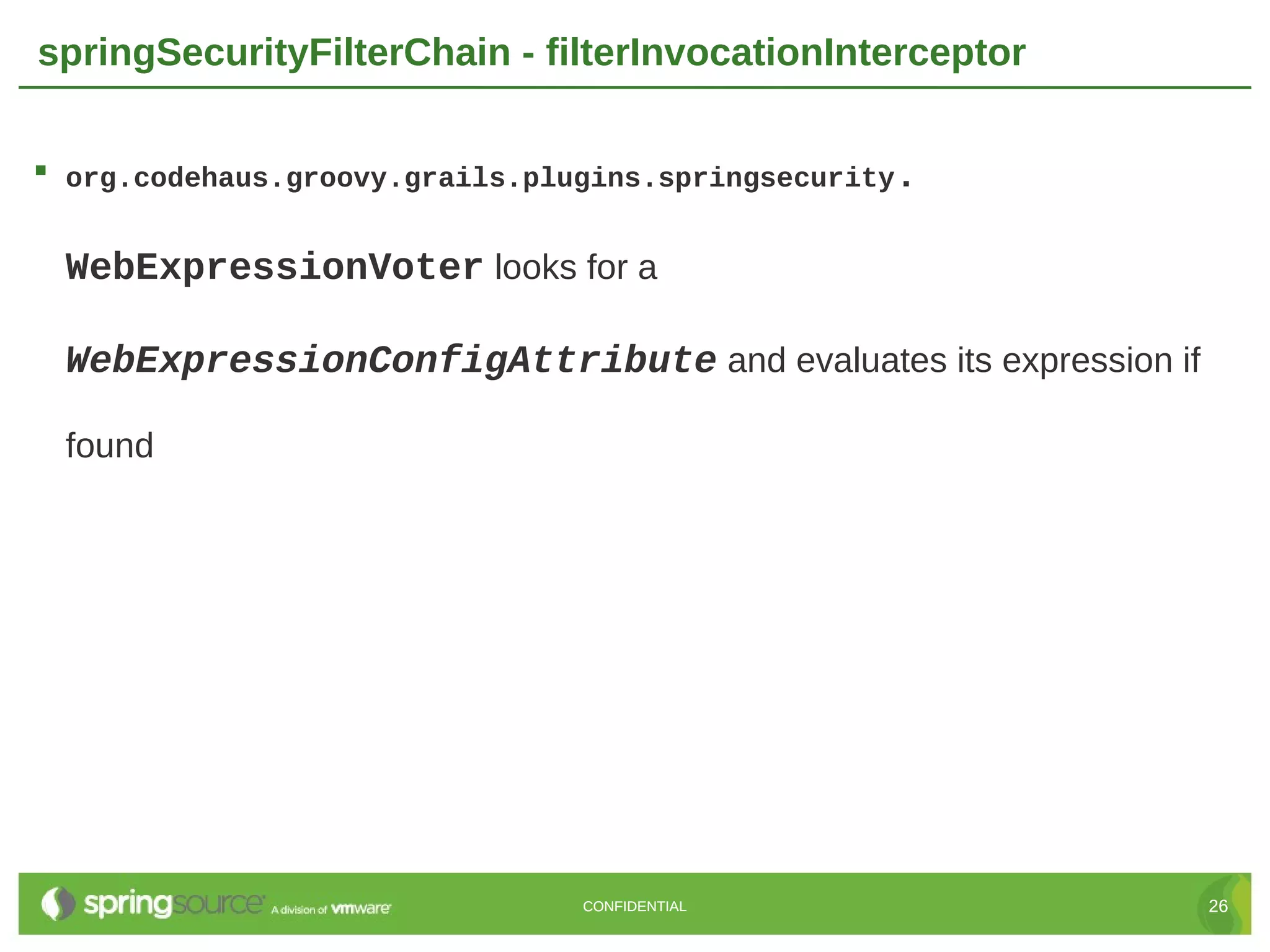 springSecurityFilterChain - filterInvocationInterceptor  org.codehaus.groovy.grails.plugins.springsecurity. WebExpressionVoter looks for a WebExpressionConfigAttribute and evaluates its expression if found CONFIDENTIAL 26 