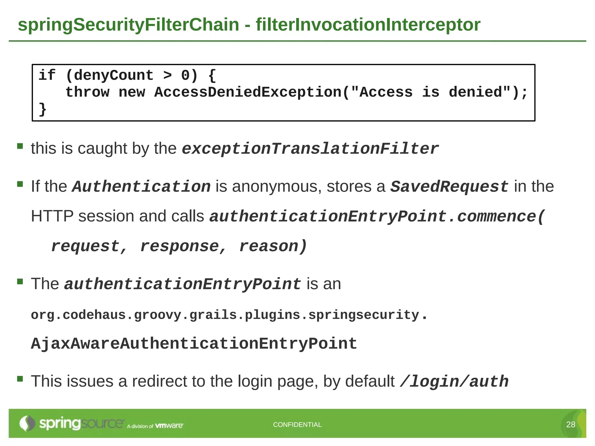 springSecurityFilterChain - filterInvocationInterceptor if (denyCount > 0) { throw new AccessDeniedException("Access is denied"); }  this is caught by the exceptionTranslationFilter  If the Authentication is anonymous, stores a SavedRequest in the HTTP session and calls authenticationEntryPoint.commence( request, response, reason)  The authenticationEntryPoint is an org.codehaus.groovy.grails.plugins.springsecurity. AjaxAwareAuthenticationEntryPoint  This issues a redirect to the login page, by default /login/auth CONFIDENTIAL 28 