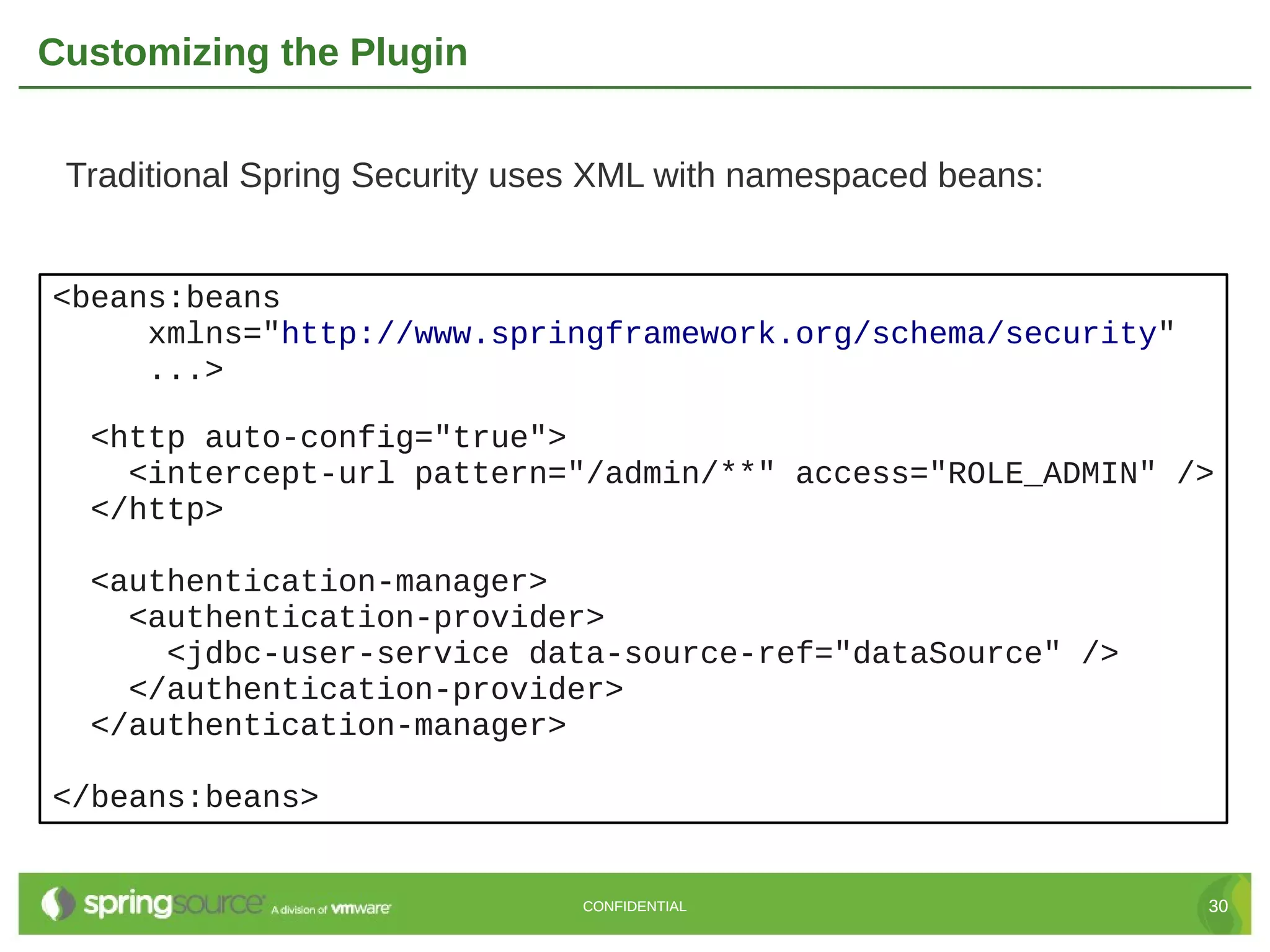 Customizing the Plugin Traditional Spring Security uses XML with namespaced beans: <beans:beans xmlns="http://www.springframework.org/schema/security" ...> <http auto-config="true"> <intercept-url pattern="/admin/**" access="ROLE_ADMIN" /> </http> <authentication-manager> <authentication-provider> <jdbc-user-service data-source-ref="dataSource" /> </authentication-provider> </authentication-manager> </beans:beans> CONFIDENTIAL 30 
