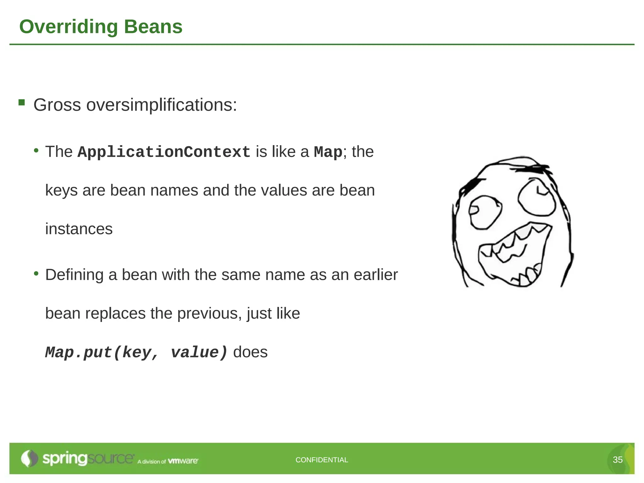Overriding Beans  Gross oversimplifications: • The ApplicationContext is like a Map; the keys are bean names and the values are bean instances • Defining a bean with the same name as an earlier bean replaces the previous, just like Map.put(key, value) does CONFIDENTIAL 35 