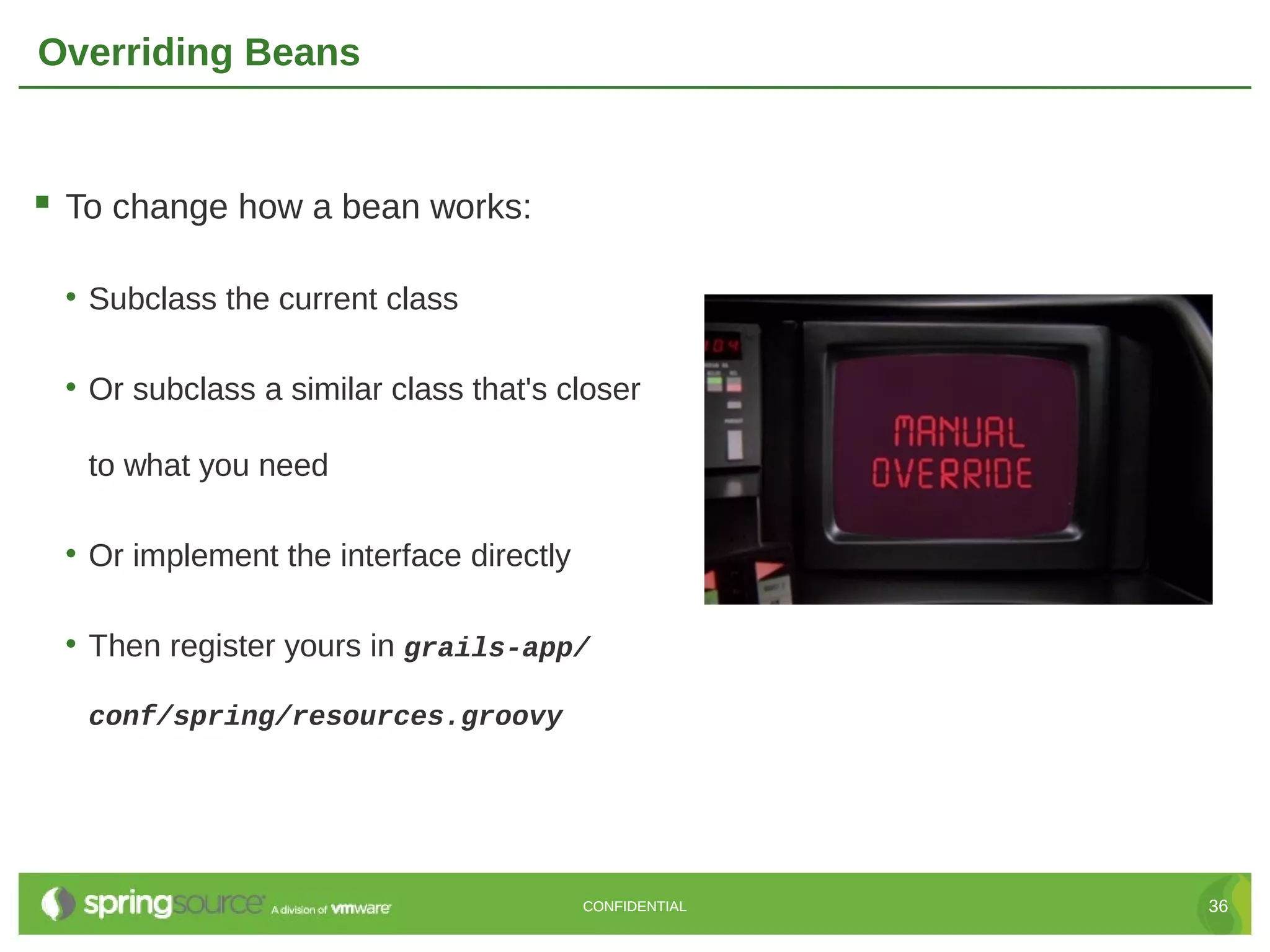 Overriding Beans  To change how a bean works: • Subclass the current class • Or subclass a similar class that's closer to what you need • Or implement the interface directly • Then register yours in grails-app/ conf/spring/resources.groovy CONFIDENTIAL 36 