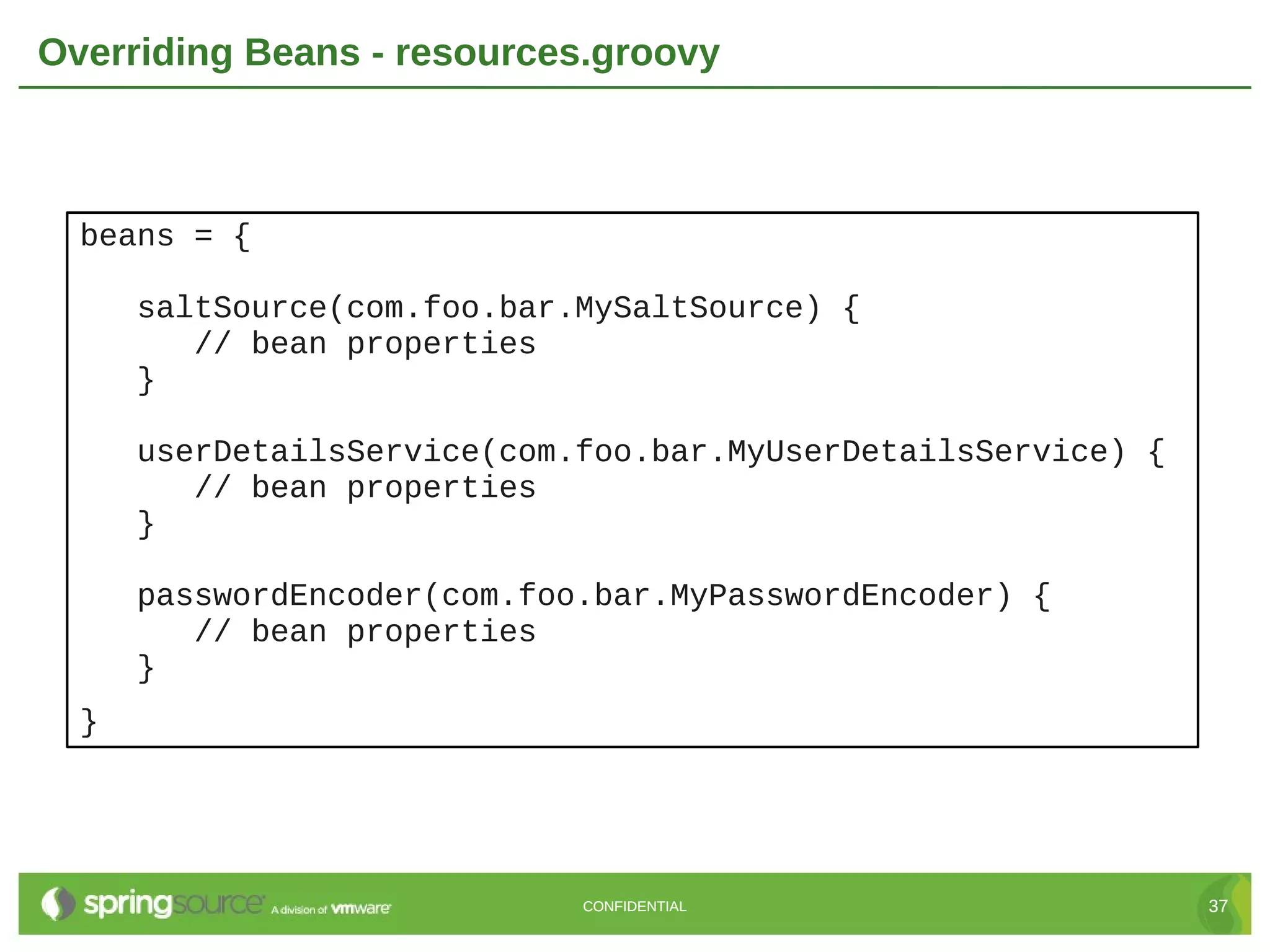 Overriding Beans - resources.groovy beans = { saltSource(com.foo.bar.MySaltSource) { // bean properties } userDetailsService(com.foo.bar.MyUserDetailsService) { // bean properties } passwordEncoder(com.foo.bar.MyPasswordEncoder) { // bean properties } } CONFIDENTIAL 37 