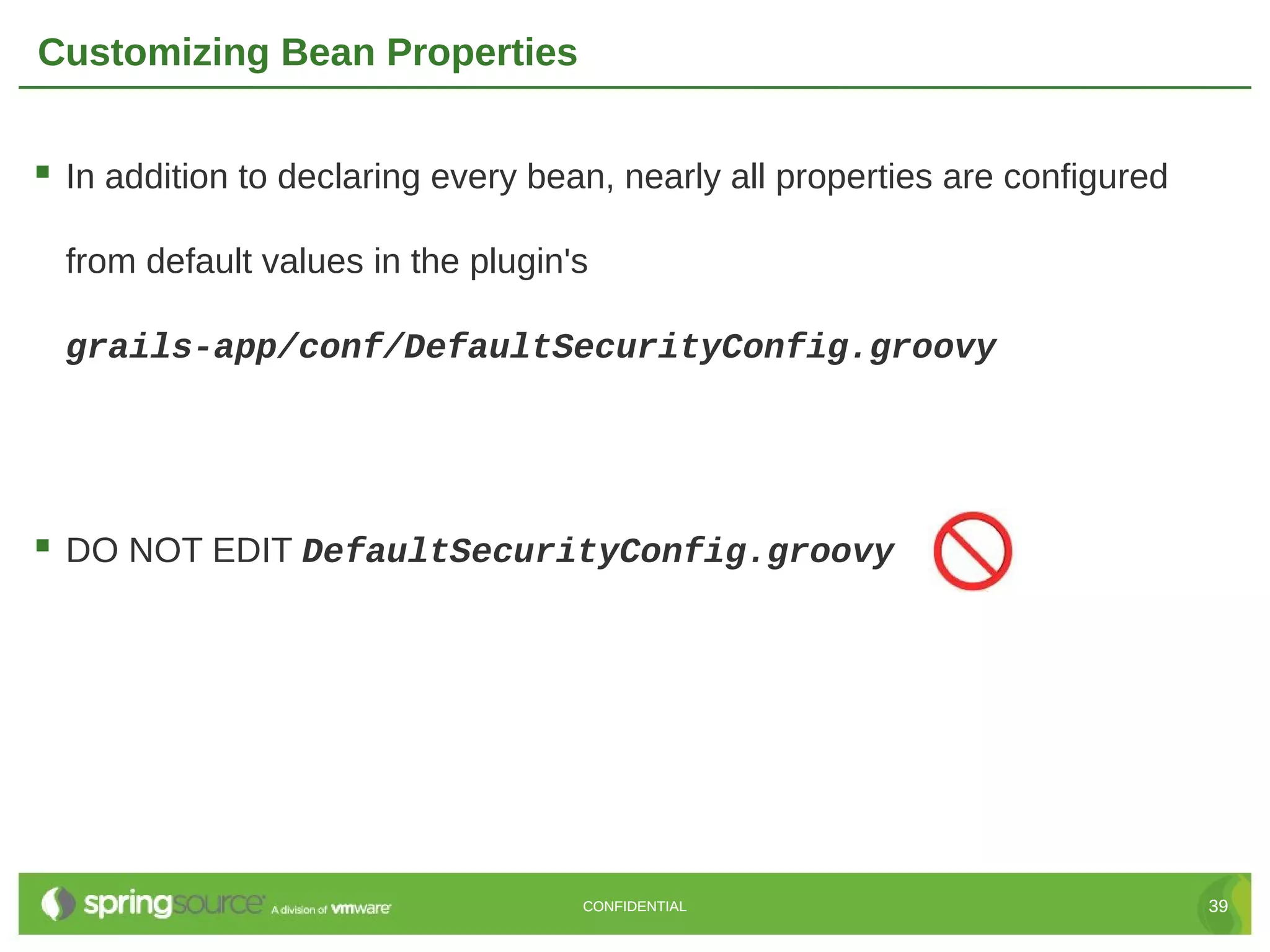 Customizing Bean Properties  In addition to declaring every bean, nearly all properties are configured from default values in the plugin's grails-app/conf/DefaultSecurityConfig.groovy  DO NOT EDIT DefaultSecurityConfig.groovy CONFIDENTIAL 39 
