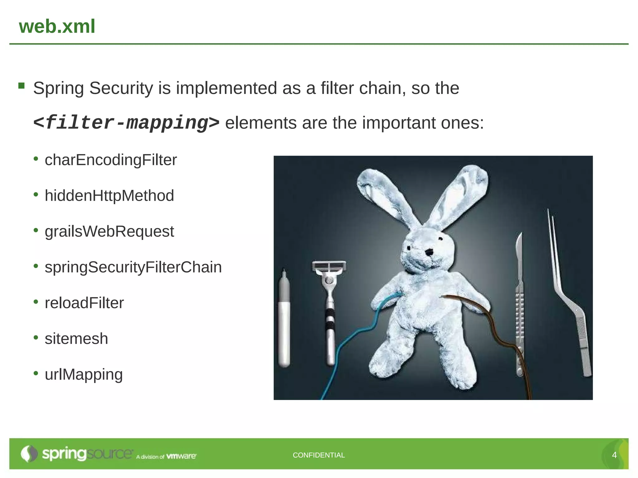 web.xml  Spring Security is implemented as a filter chain, so the <filter-mapping> elements are the important ones: • charEncodingFilter • hiddenHttpMethod • grailsWebRequest • springSecurityFilterChain • reloadFilter • sitemesh • urlMapping CONFIDENTIAL 4 
