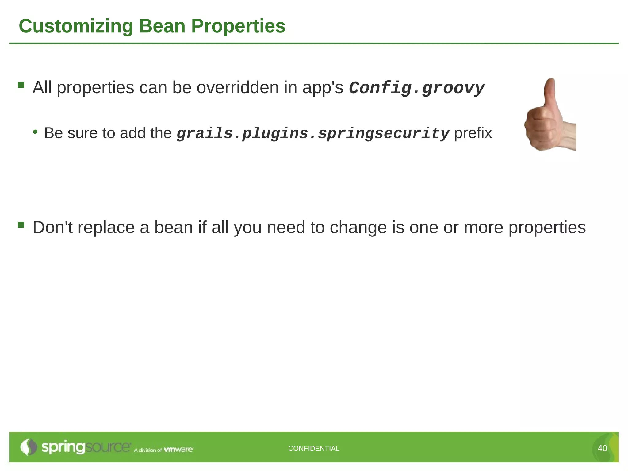 Customizing Bean Properties  All properties can be overridden in app's Config.groovy • Be sure to add the grails.plugins.springsecurity prefix  Don't replace a bean if all you need to change is one or more properties CONFIDENTIAL 40 