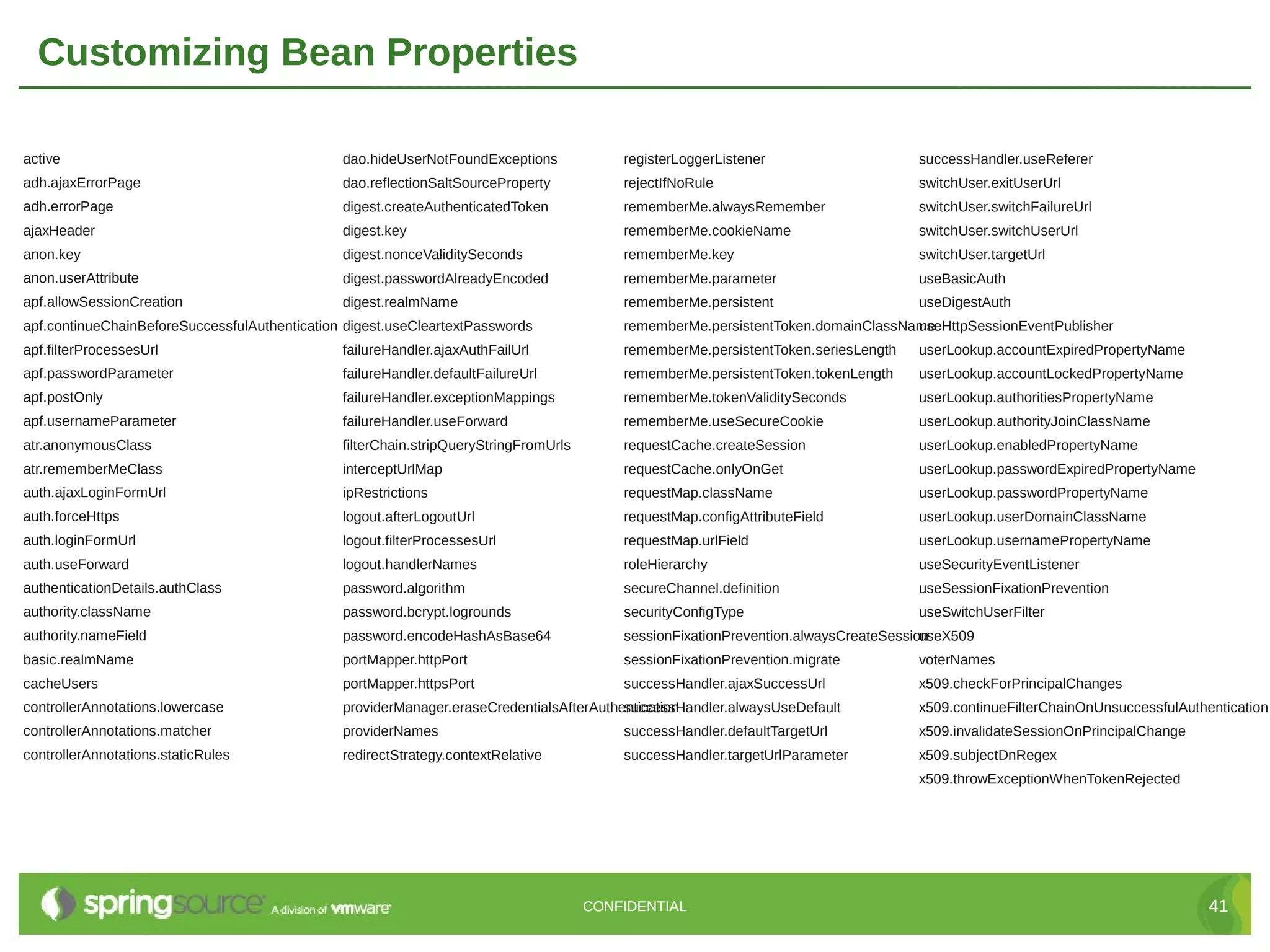 Customizing Bean Properties active dao.hideUserNotFoundExceptions registerLoggerListener successHandler.useReferer adh.ajaxErrorPage dao.reflectionSaltSourceProperty rejectIfNoRule switchUser.exitUserUrl adh.errorPage digest.createAuthenticatedToken rememberMe.alwaysRemember switchUser.switchFailureUrl ajaxHeader digest.key rememberMe.cookieName switchUser.switchUserUrl anon.key digest.nonceValiditySeconds rememberMe.key switchUser.targetUrl anon.userAttribute digest.passwordAlreadyEncoded rememberMe.parameter useBasicAuth apf.allowSessionCreation digest.realmName rememberMe.persistent useDigestAuth apf.continueChainBeforeSuccessfulAuthentication digest.useCleartextPasswords rememberMe.persistentToken.domainClassName useHttpSessionEventPublisher apf.filterProcessesUrl failureHandler.ajaxAuthFailUrl rememberMe.persistentToken.seriesLength userLookup.accountExpiredPropertyName apf.passwordParameter failureHandler.defaultFailureUrl rememberMe.persistentToken.tokenLength userLookup.accountLockedPropertyName apf.postOnly failureHandler.exceptionMappings rememberMe.tokenValiditySeconds userLookup.authoritiesPropertyName apf.usernameParameter failureHandler.useForward rememberMe.useSecureCookie userLookup.authorityJoinClassName atr.anonymousClass filterChain.stripQueryStringFromUrls requestCache.createSession userLookup.enabledPropertyName atr.rememberMeClass interceptUrlMap requestCache.onlyOnGet userLookup.passwordExpiredPropertyName auth.ajaxLoginFormUrl ipRestrictions requestMap.className userLookup.passwordPropertyName auth.forceHttps logout.afterLogoutUrl requestMap.configAttributeField userLookup.userDomainClassName auth.loginFormUrl logout.filterProcessesUrl requestMap.urlField userLookup.usernamePropertyName auth.useForward logout.handlerNames roleHierarchy useSecurityEventListener authenticationDetails.authClass password.algorithm secureChannel.definition useSessionFixationPrevention authority.className password.bcrypt.logrounds securityConfigType useSwitchUserFilter authority.nameField password.encodeHashAsBase64 sessionFixationPrevention.alwaysCreateSession useX509 basic.realmName portMapper.httpPort sessionFixationPrevention.migrate voterNames cacheUsers portMapper.httpsPort successHandler.ajaxSuccessUrl x509.checkForPrincipalChanges controllerAnnotations.lowercase providerManager.eraseCredentialsAfterAuthentication successHandler.alwaysUseDefault x509.continueFilterChainOnUnsuccessfulAuthentication controllerAnnotations.matcher providerNames successHandler.defaultTargetUrl x509.invalidateSessionOnPrincipalChange controllerAnnotations.staticRules redirectStrategy.contextRelative successHandler.targetUrlParameter x509.subjectDnRegex x509.throwExceptionWhenTokenRejected CONFIDENTIAL 41 