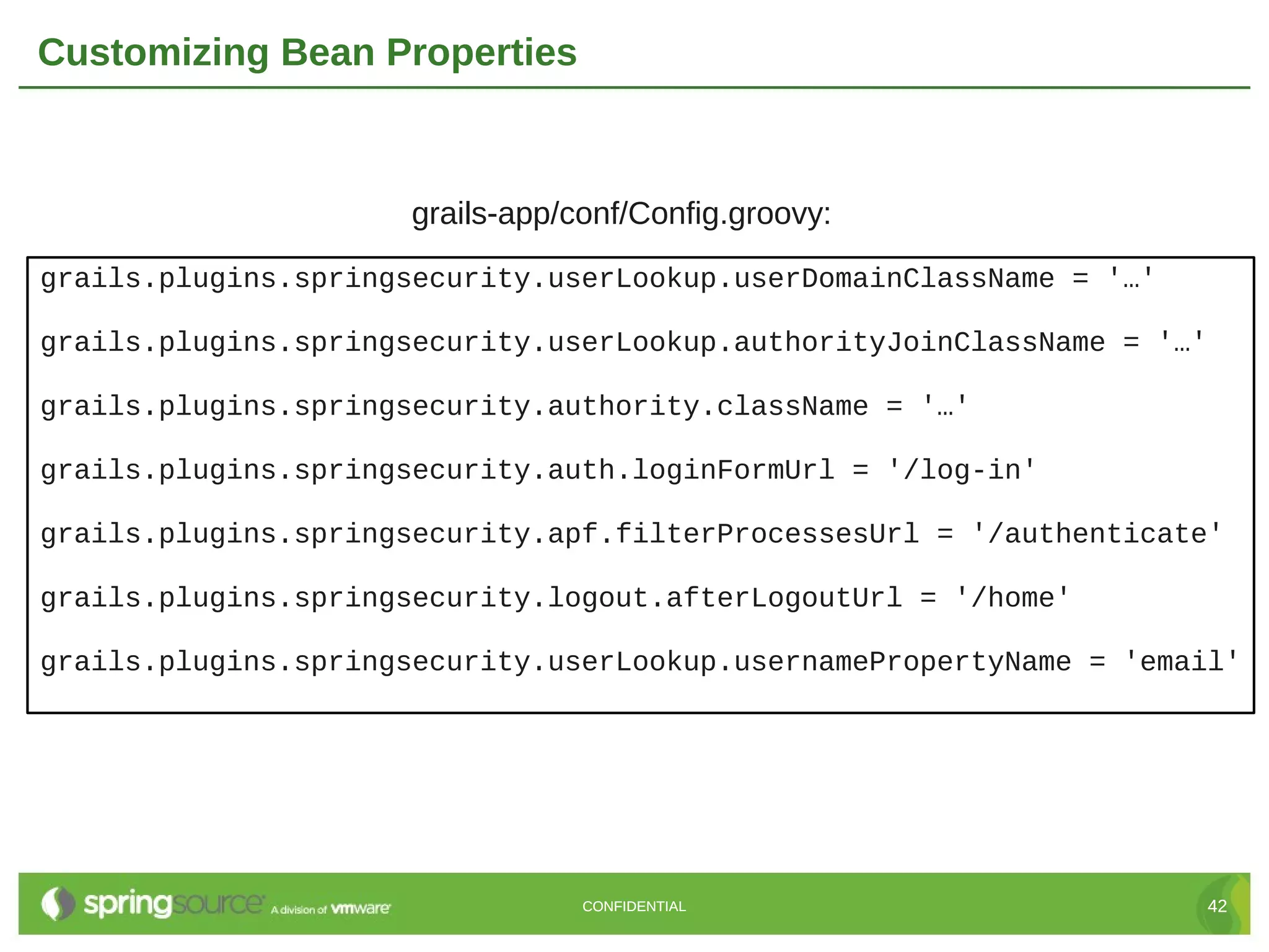 Customizing Bean Properties grails-app/conf/Config.groovy: grails.plugins.springsecurity.userLookup.userDomainClassName = '…' grails.plugins.springsecurity.userLookup.authorityJoinClassName = '…' grails.plugins.springsecurity.authority.className = '…' grails.plugins.springsecurity.auth.loginFormUrl = '/log-in' grails.plugins.springsecurity.apf.filterProcessesUrl = '/authenticate' grails.plugins.springsecurity.logout.afterLogoutUrl = '/home' grails.plugins.springsecurity.userLookup.usernamePropertyName = 'email' CONFIDENTIAL 42 
