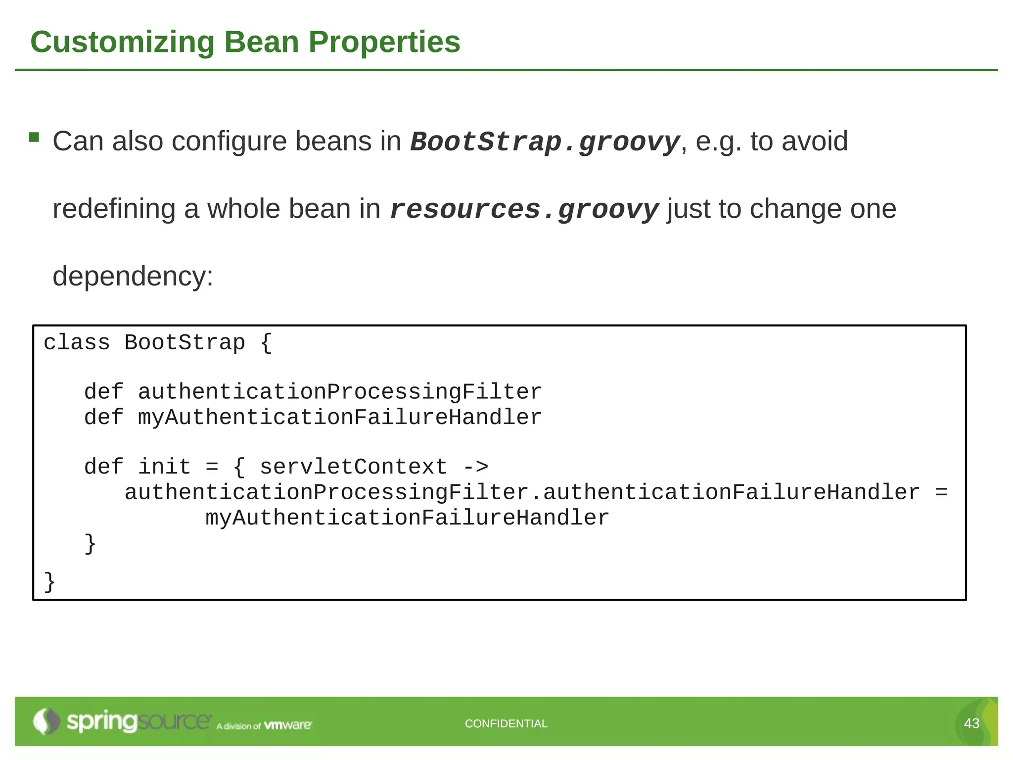 Customizing Bean Properties  Can also configure beans in BootStrap.groovy, e.g. to avoid redefining a whole bean in resources.groovy just to change one dependency: class BootStrap { def authenticationProcessingFilter def myAuthenticationFailureHandler def init = { servletContext -> authenticationProcessingFilter.authenticationFailureHandler = myAuthenticationFailureHandler } } CONFIDENTIAL 43 
