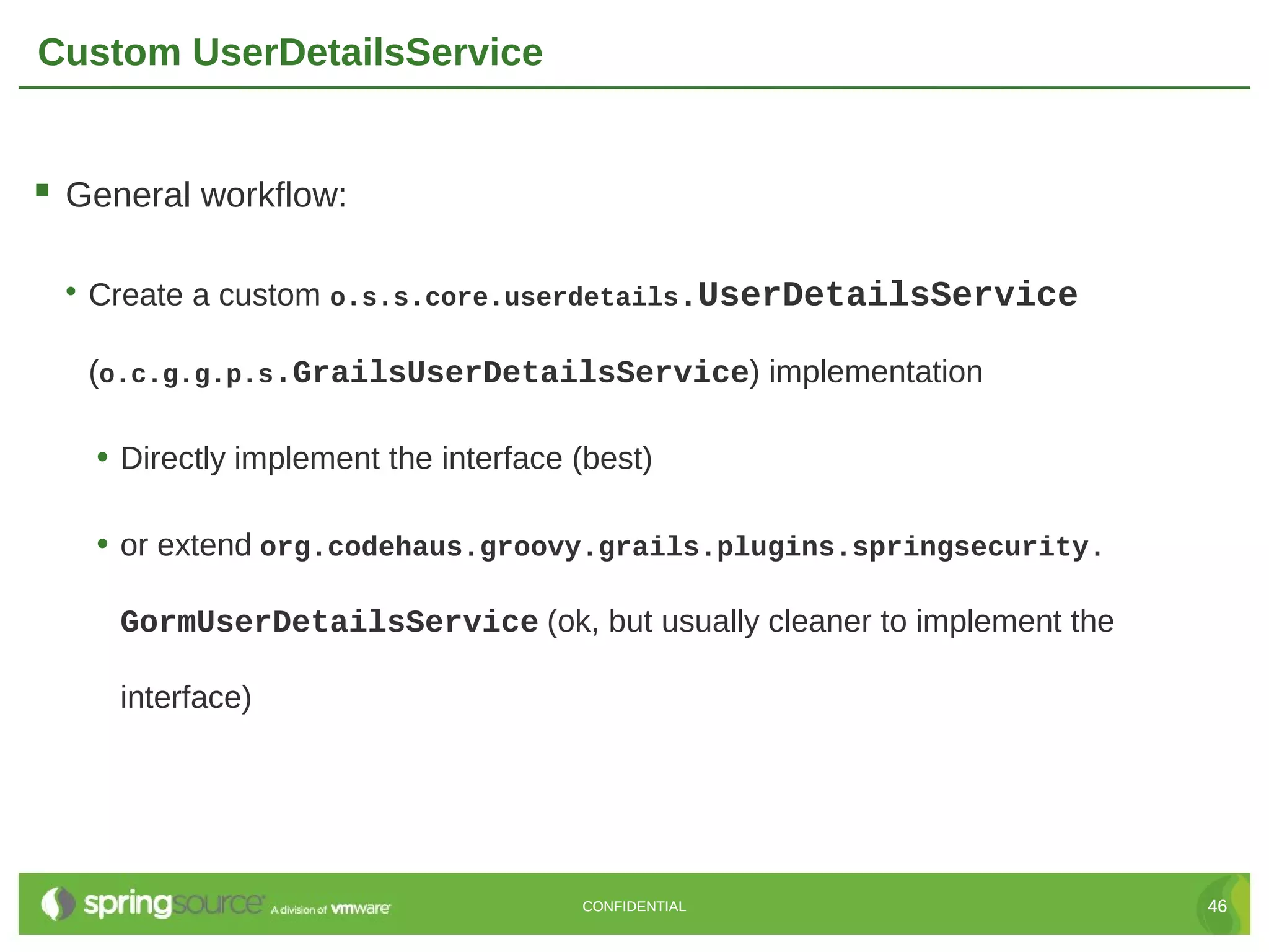 Custom UserDetailsService  General workflow: • Create a custom o.s.s.core.userdetails.UserDetailsService (o.c.g.g.p.s.GrailsUserDetailsService) implementation • Directly implement the interface (best) • or extend org.codehaus.groovy.grails.plugins.springsecurity. GormUserDetailsService (ok, but usually cleaner to implement the interface) CONFIDENTIAL 46 