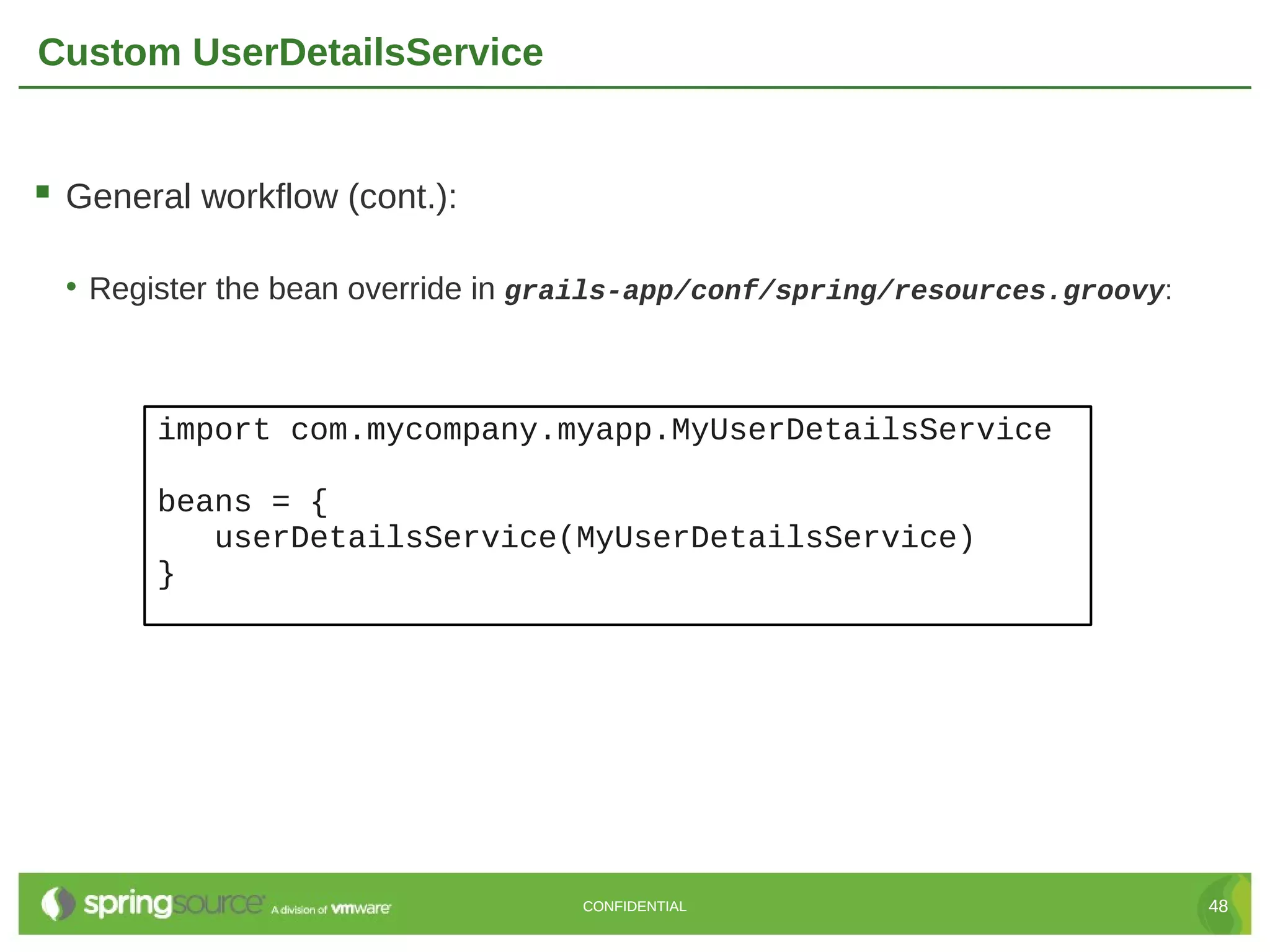 Custom UserDetailsService  General workflow (cont.): • Register the bean override in grails-app/conf/spring/resources.groovy: import com.mycompany.myapp.MyUserDetailsService beans = { userDetailsService(MyUserDetailsService) } CONFIDENTIAL 48 