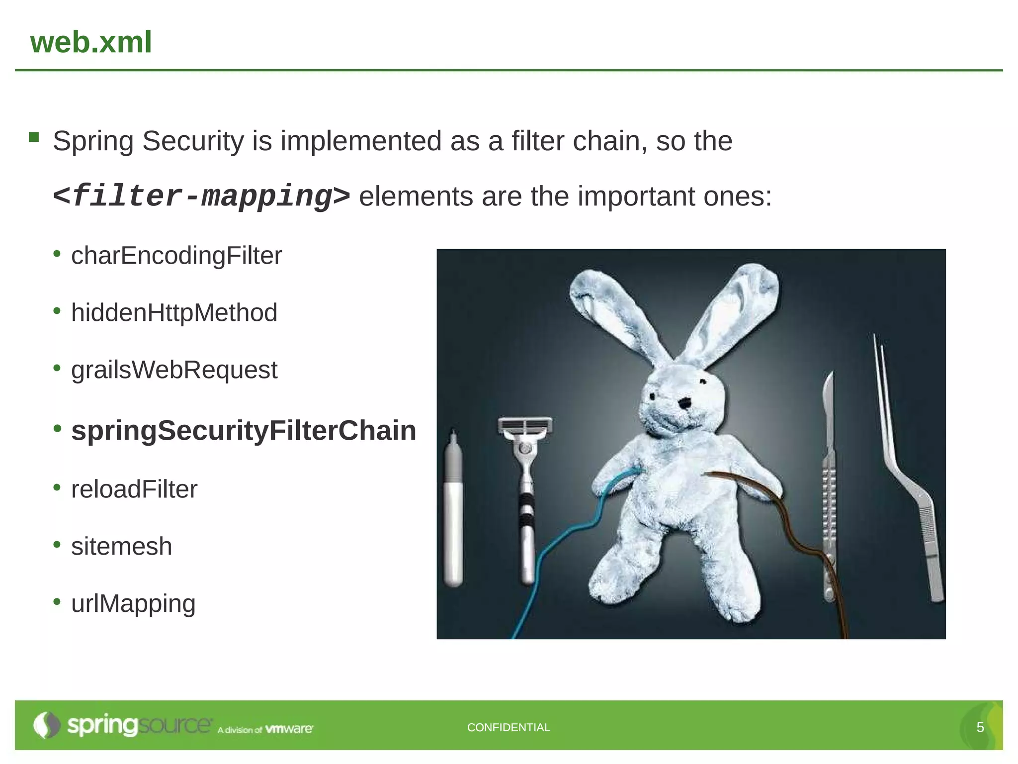 web.xml  Spring Security is implemented as a filter chain, so the <filter-mapping> elements are the important ones: • charEncodingFilter • hiddenHttpMethod • grailsWebRequest • springSecurityFilterChain • reloadFilter • sitemesh • urlMapping CONFIDENTIAL 5 