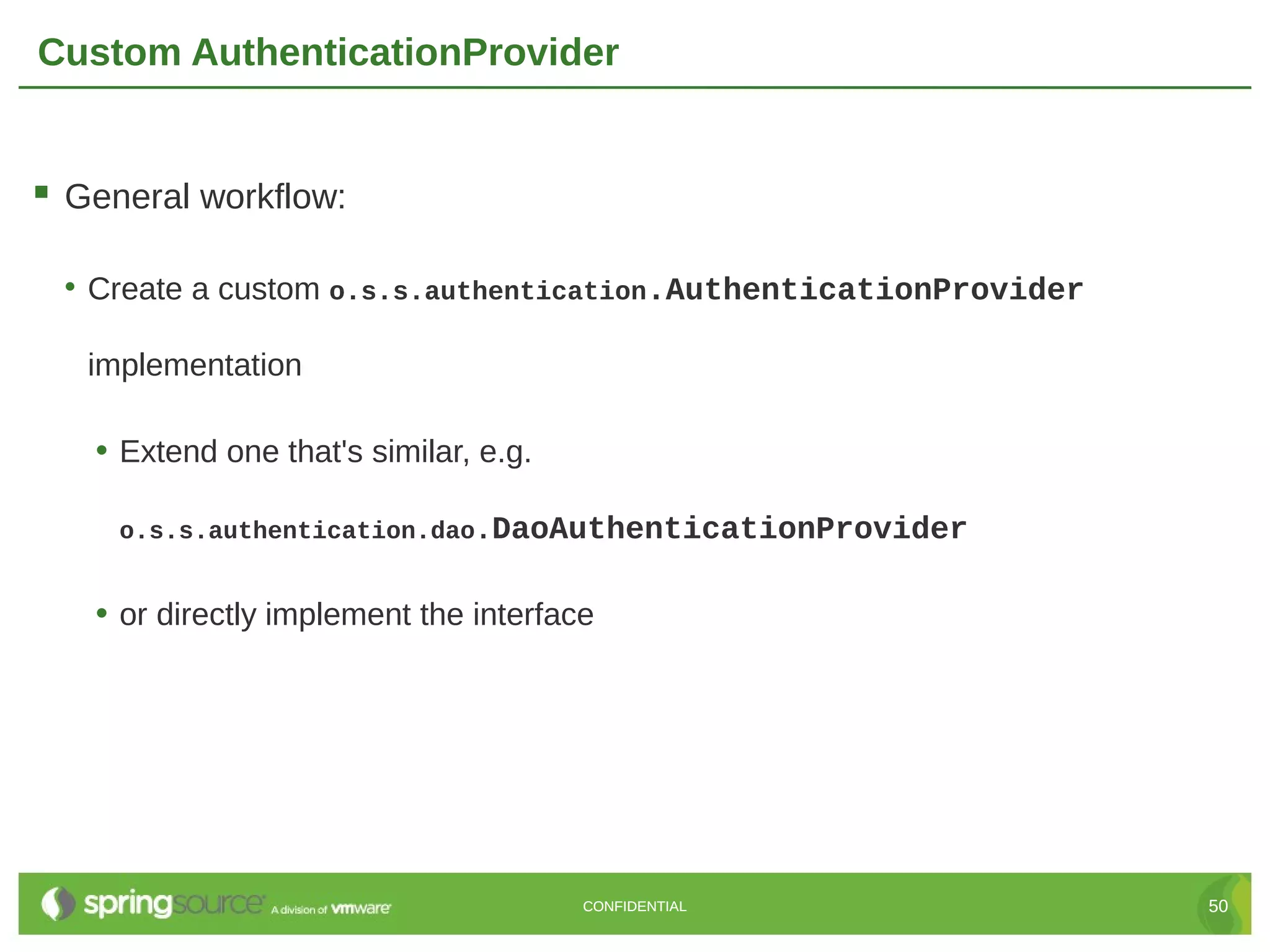 Custom AuthenticationProvider  General workflow: • Create a custom o.s.s.authentication.AuthenticationProvider implementation • Extend one that's similar, e.g. o.s.s.authentication.dao.DaoAuthenticationProvider • or directly implement the interface CONFIDENTIAL 50 