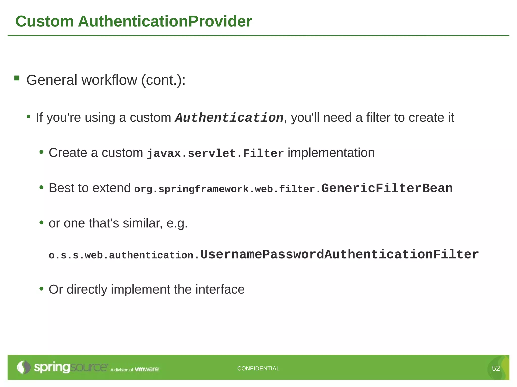 Custom AuthenticationProvider  General workflow (cont.): • If you're using a custom Authentication, you'll need a filter to create it • Create a custom javax.servlet.Filter implementation • Best to extend org.springframework.web.filter.GenericFilterBean • or one that's similar, e.g. o.s.s.web.authentication.UsernamePasswordAuthenticationFilter • Or directly implement the interface CONFIDENTIAL 52 