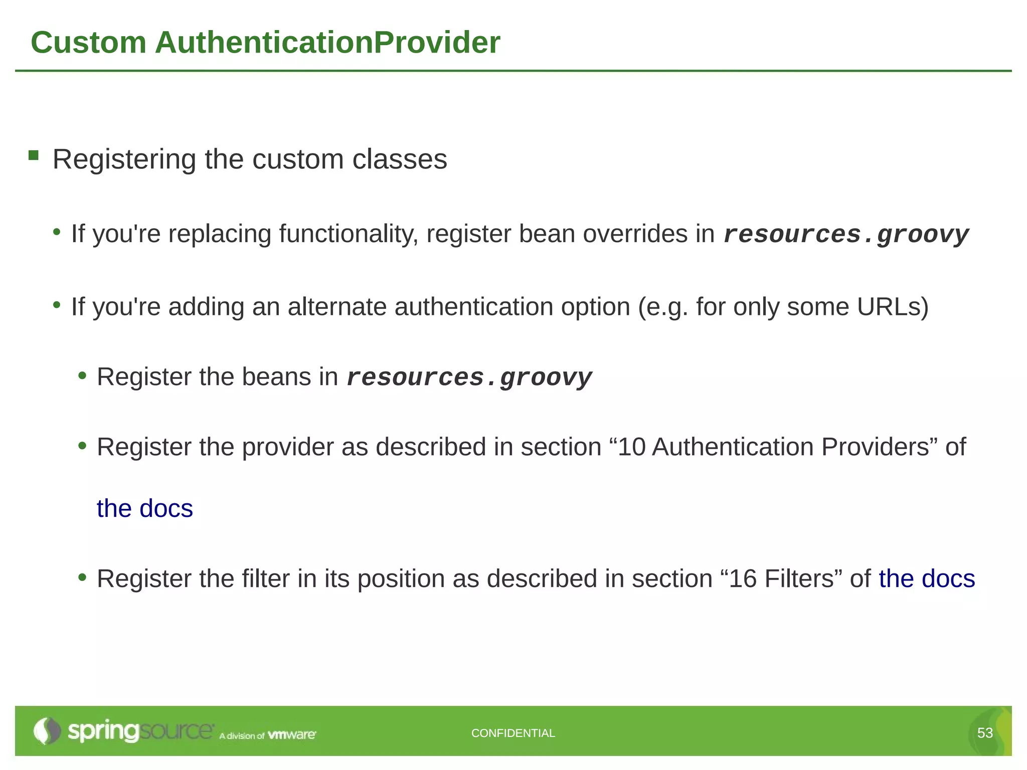 Custom AuthenticationProvider  Registering the custom classes • If you're replacing functionality, register bean overrides in resources.groovy • If you're adding an alternate authentication option (e.g. for only some URLs) • Register the beans in resources.groovy • Register the provider as described in section “10 Authentication Providers” of the docs • Register the filter in its position as described in section “16 Filters” of the docs CONFIDENTIAL 53 