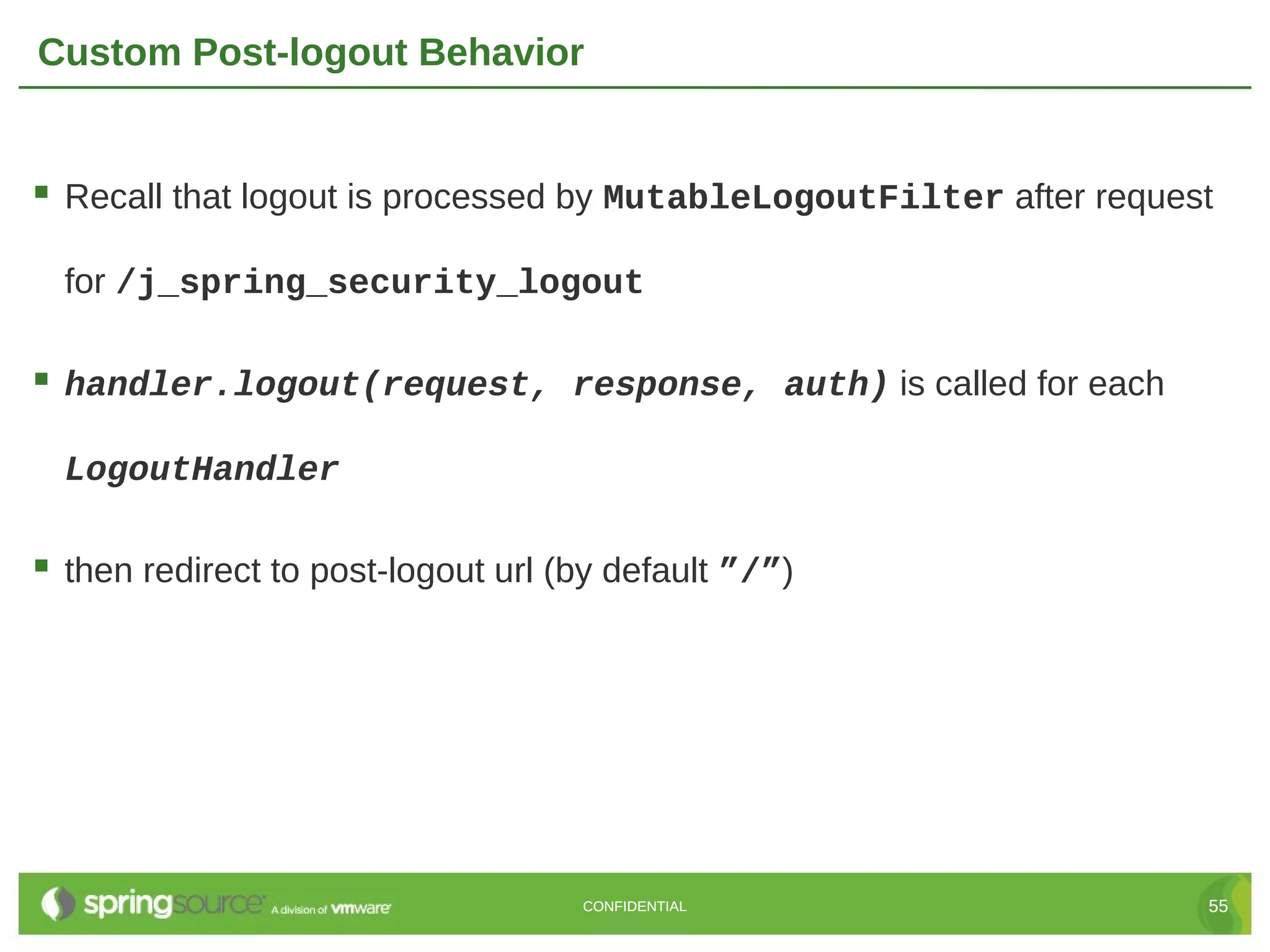 Custom Post-logout Behavior  Recall that logout is processed by MutableLogoutFilter after request for /j_spring_security_logout  handler.logout(request, response, auth) is called for each LogoutHandler  then redirect to post-logout url (by default ”/”) CONFIDENTIAL 55 