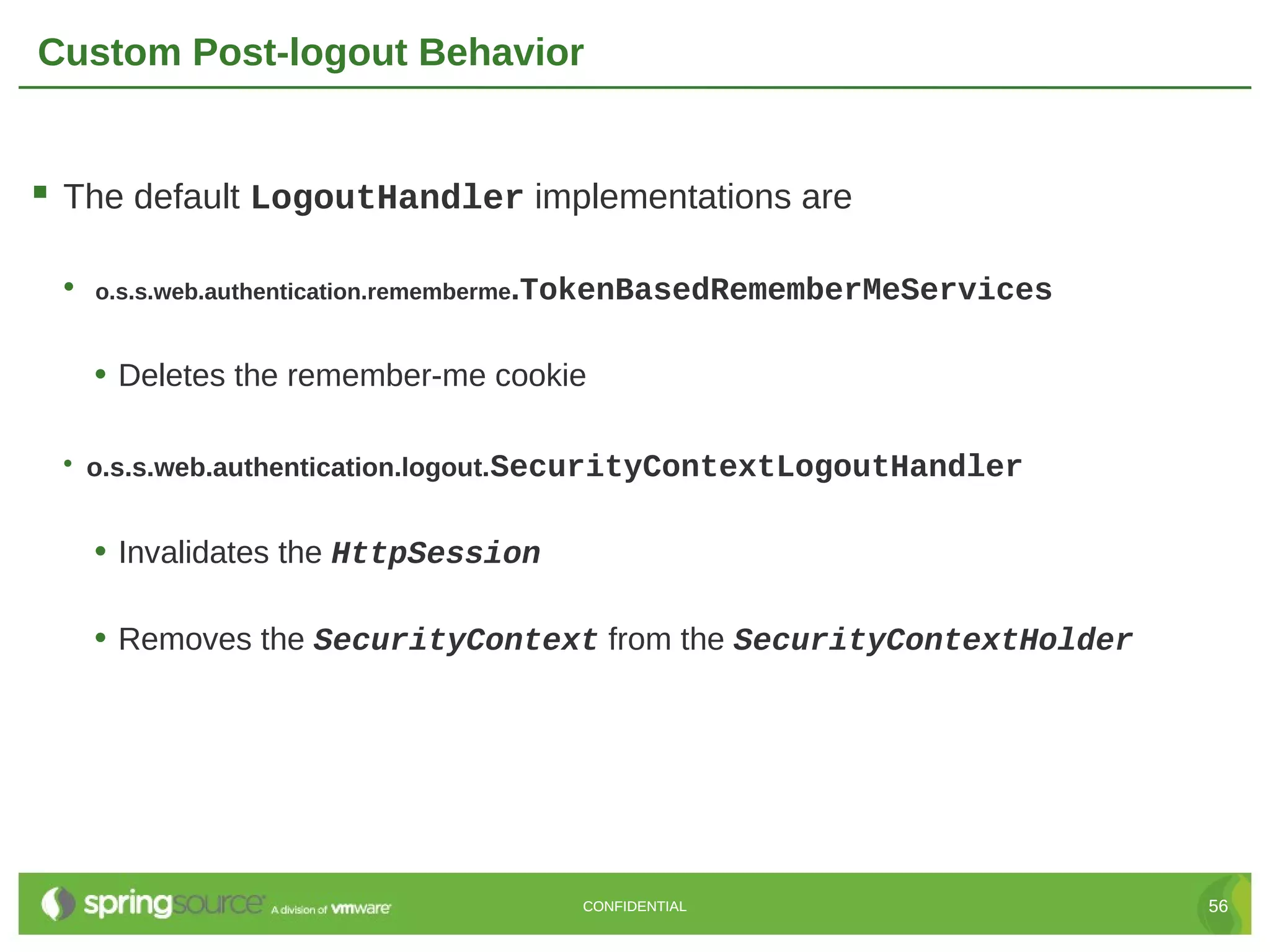 Custom Post-logout Behavior  The default LogoutHandler implementations are • o.s.s.web.authentication.rememberme.TokenBasedRememberMeServices • Deletes the remember-me cookie • o.s.s.web.authentication.logout.SecurityContextLogoutHandler • Invalidates the HttpSession • Removes the SecurityContext from the SecurityContextHolder CONFIDENTIAL 56 