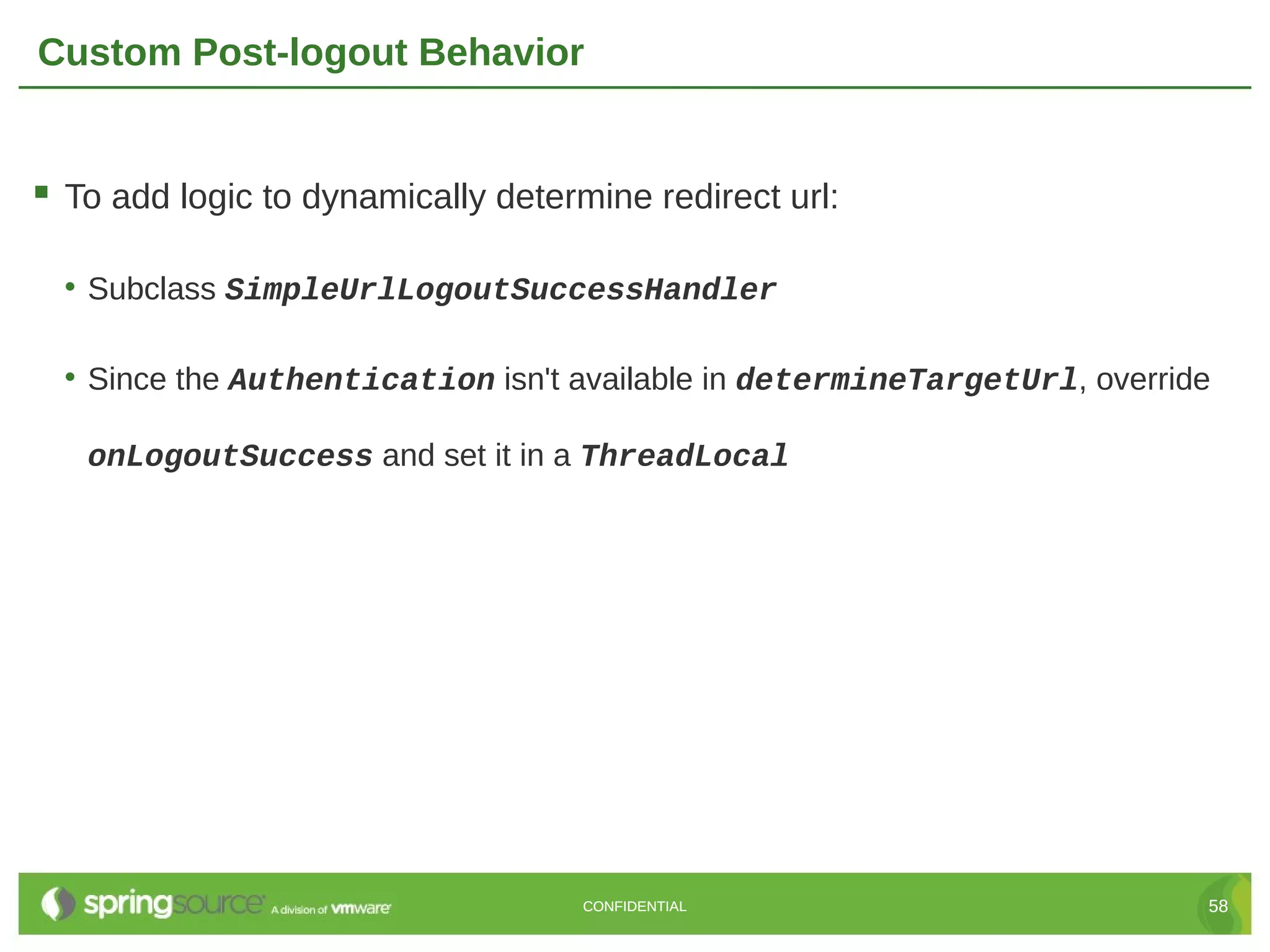 Custom Post-logout Behavior  To add logic to dynamically determine redirect url: • Subclass SimpleUrlLogoutSuccessHandler • Since the Authentication isn't available in determineTargetUrl, override onLogoutSuccess and set it in a ThreadLocal CONFIDENTIAL 58 