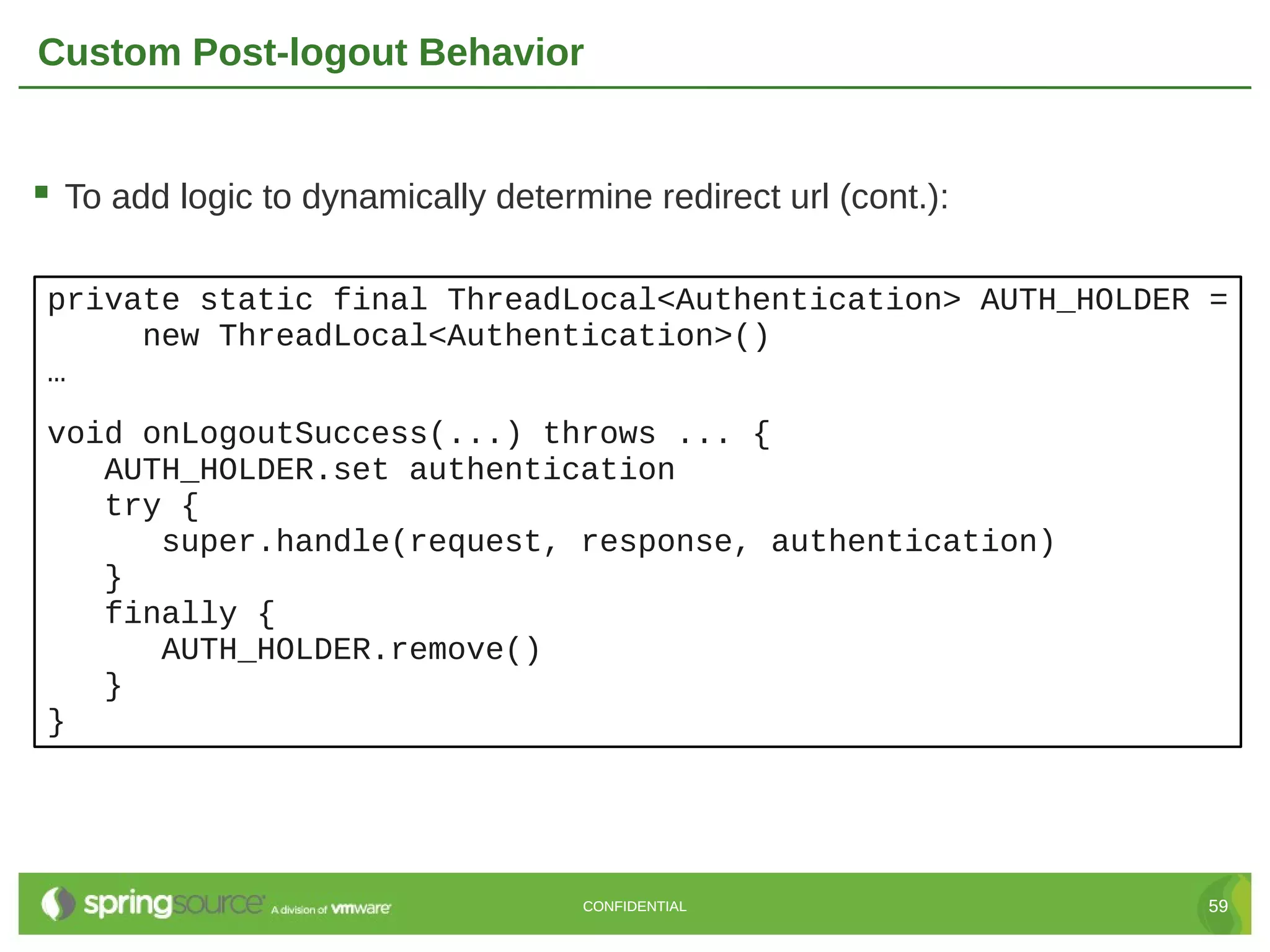 Custom Post-logout Behavior  To add logic to dynamically determine redirect url (cont.): private static final ThreadLocal<Authentication> AUTH_HOLDER = new ThreadLocal<Authentication>() … void onLogoutSuccess(...) throws ... { AUTH_HOLDER.set authentication try { super.handle(request, response, authentication) } finally { AUTH_HOLDER.remove() } } CONFIDENTIAL 59 
