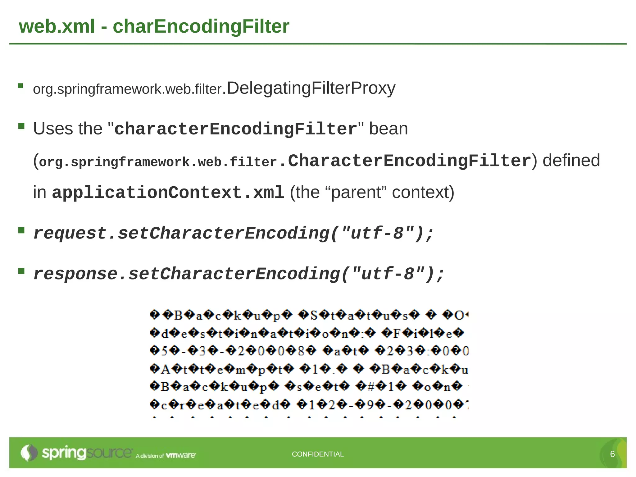 web.xml - charEncodingFilter  org.springframework.web.filter.DelegatingFilterProxy  Uses the "characterEncodingFilter" bean (org.springframework.web.filter.CharacterEncodingFilter) defined in applicationContext.xml (the “parent” context)  request.setCharacterEncoding("utf-8");  response.setCharacterEncoding("utf-8"); CONFIDENTIAL 6 