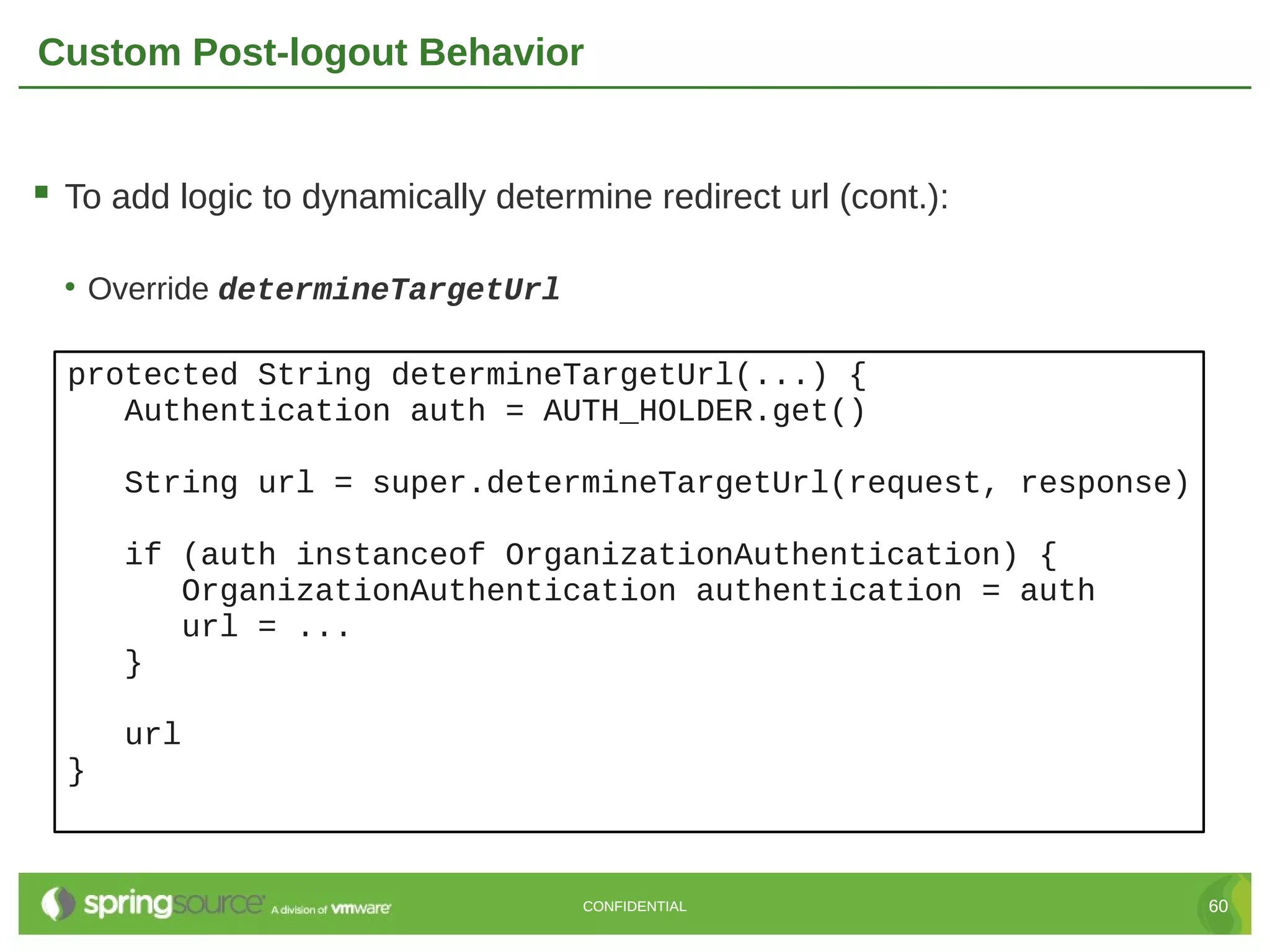 Custom Post-logout Behavior  To add logic to dynamically determine redirect url (cont.): • Override determineTargetUrl protected String determineTargetUrl(...) { Authentication auth = AUTH_HOLDER.get() String url = super.determineTargetUrl(request, response) if (auth instanceof OrganizationAuthentication) { OrganizationAuthentication authentication = auth url = ... } url } CONFIDENTIAL 60 