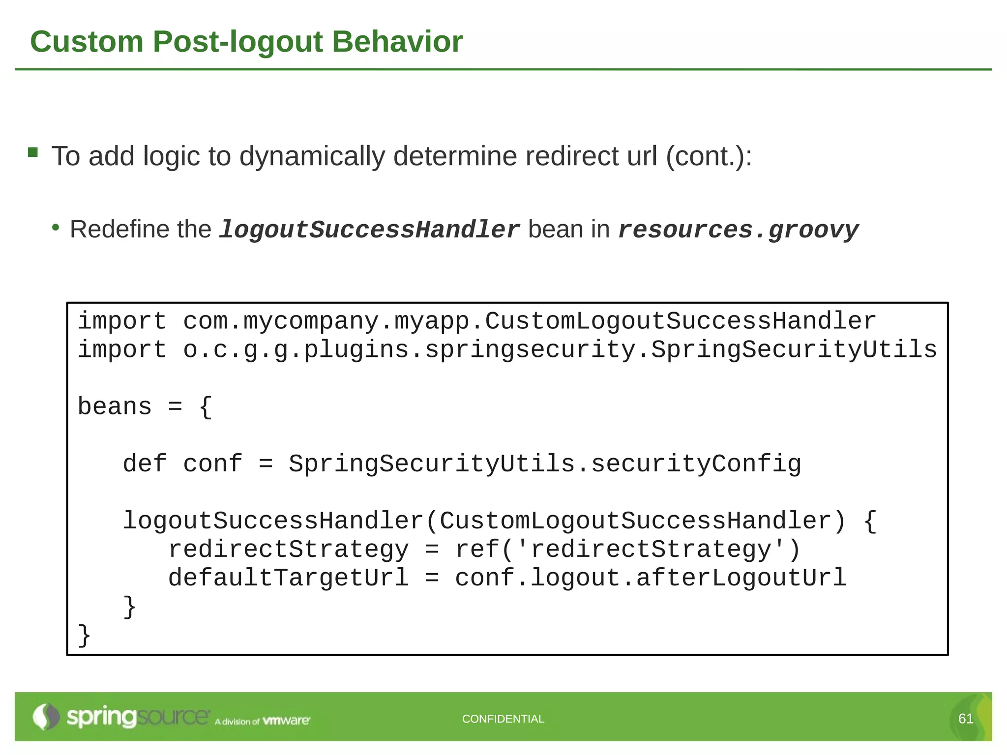 Custom Post-logout Behavior  To add logic to dynamically determine redirect url (cont.): • Redefine the logoutSuccessHandler bean in resources.groovy import com.mycompany.myapp.CustomLogoutSuccessHandler import o.c.g.g.plugins.springsecurity.SpringSecurityUtils beans = { def conf = SpringSecurityUtils.securityConfig logoutSuccessHandler(CustomLogoutSuccessHandler) { redirectStrategy = ref('redirectStrategy') defaultTargetUrl = conf.logout.afterLogoutUrl } } CONFIDENTIAL 61 