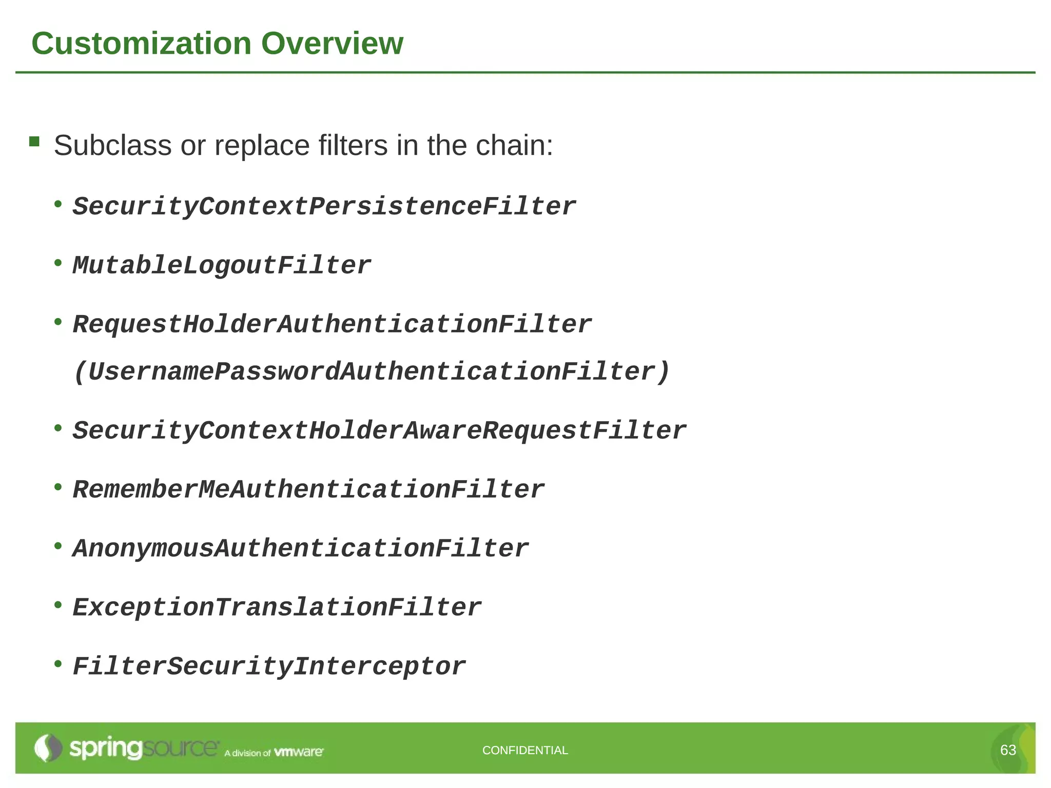 Customization Overview  Subclass or replace filters in the chain: • SecurityContextPersistenceFilter • MutableLogoutFilter • RequestHolderAuthenticationFilter (UsernamePasswordAuthenticationFilter) • SecurityContextHolderAwareRequestFilter • RememberMeAuthenticationFilter • AnonymousAuthenticationFilter • ExceptionTranslationFilter • FilterSecurityInterceptor CONFIDENTIAL 63 