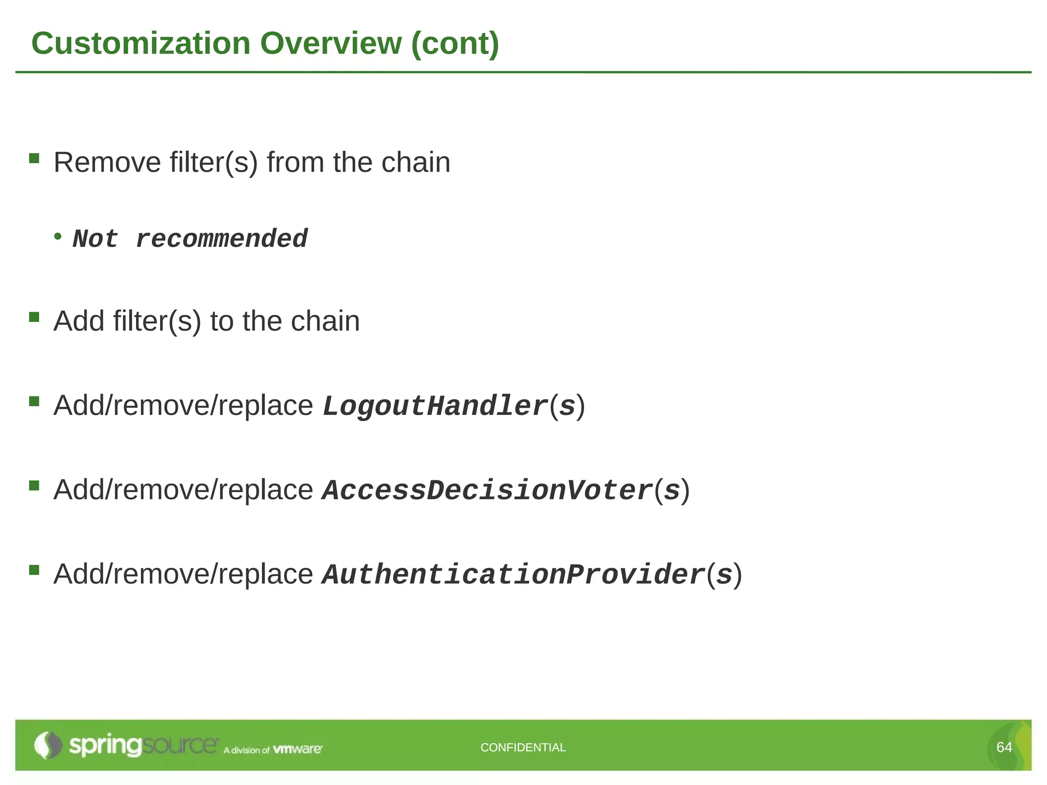 Customization Overview (cont)  Remove filter(s) from the chain • Not recommended  Add filter(s) to the chain  Add/remove/replace LogoutHandler(s)  Add/remove/replace AccessDecisionVoter(s)  Add/remove/replace AuthenticationProvider(s) CONFIDENTIAL 64 