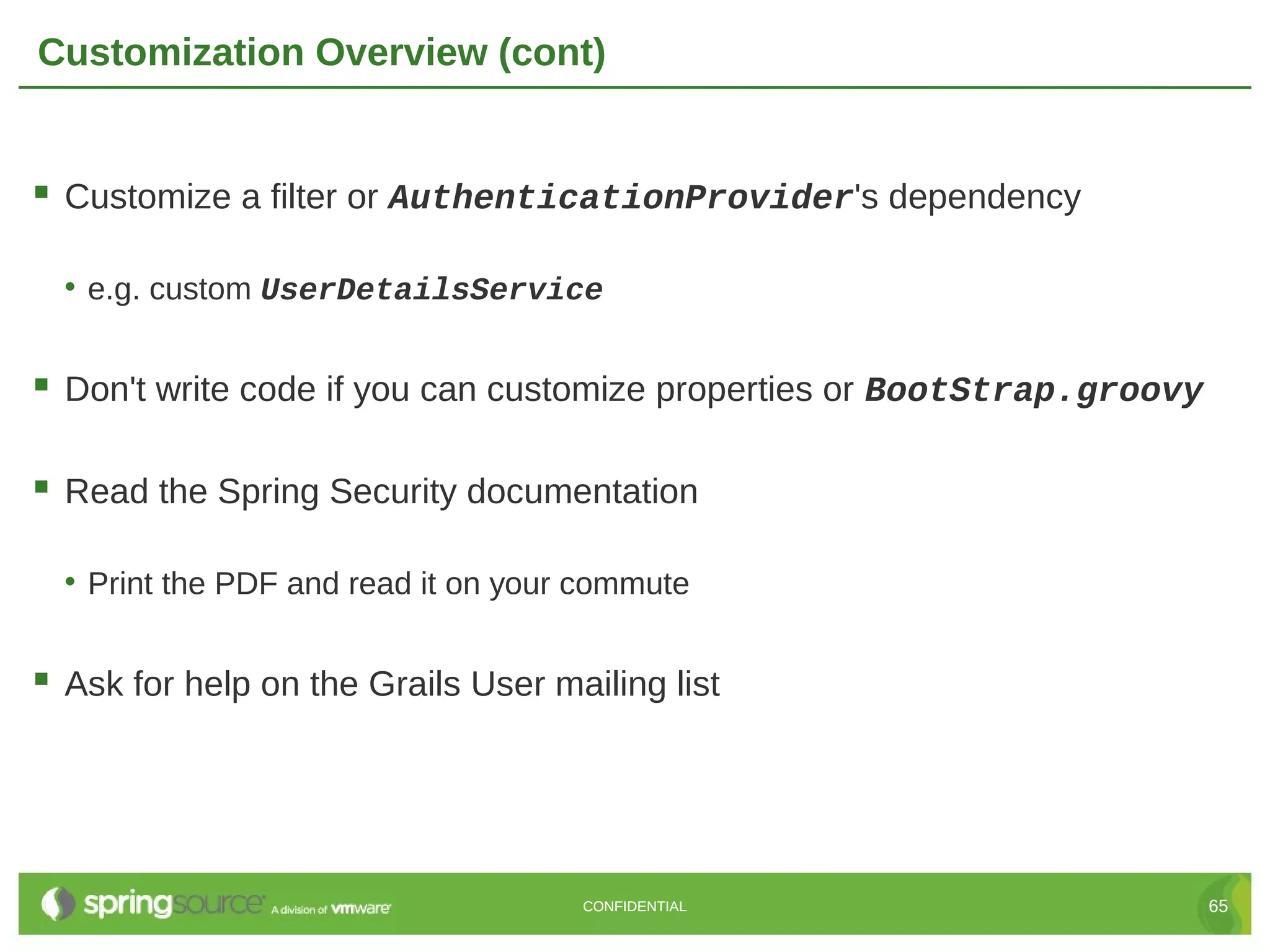 Customization Overview (cont)  Customize a filter or AuthenticationProvider's dependency • e.g. custom UserDetailsService  Don't write code if you can customize properties or BootStrap.groovy  Read the Spring Security documentation • Print the PDF and read it on your commute  Ask for help on the Grails User mailing list CONFIDENTIAL 65 