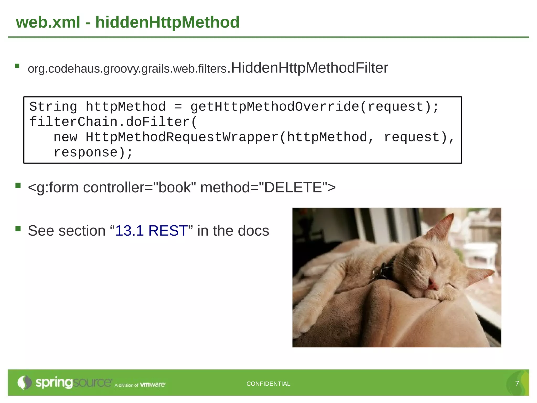 web.xml - hiddenHttpMethod  org.codehaus.groovy.grails.web.filters.HiddenHttpMethodFilter String httpMethod = getHttpMethodOverride(request); filterChain.doFilter( new HttpMethodRequestWrapper(httpMethod, request), response);  <g:form controller="book" method="DELETE">  See section “13.1 REST” in the docs CONFIDENTIAL 7 