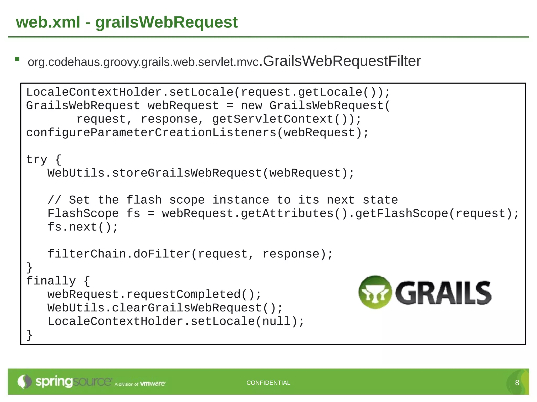 web.xml - grailsWebRequest  org.codehaus.groovy.grails.web.servlet.mvc.GrailsWebRequestFilter LocaleContextHolder.setLocale(request.getLocale()); GrailsWebRequest webRequest = new GrailsWebRequest( request, response, getServletContext()); configureParameterCreationListeners(webRequest); try { WebUtils.storeGrailsWebRequest(webRequest); // Set the flash scope instance to its next state FlashScope fs = webRequest.getAttributes().getFlashScope(request); fs.next(); filterChain.doFilter(request, response); } finally { webRequest.requestCompleted(); WebUtils.clearGrailsWebRequest(); LocaleContextHolder.setLocale(null); } CONFIDENTIAL 8 