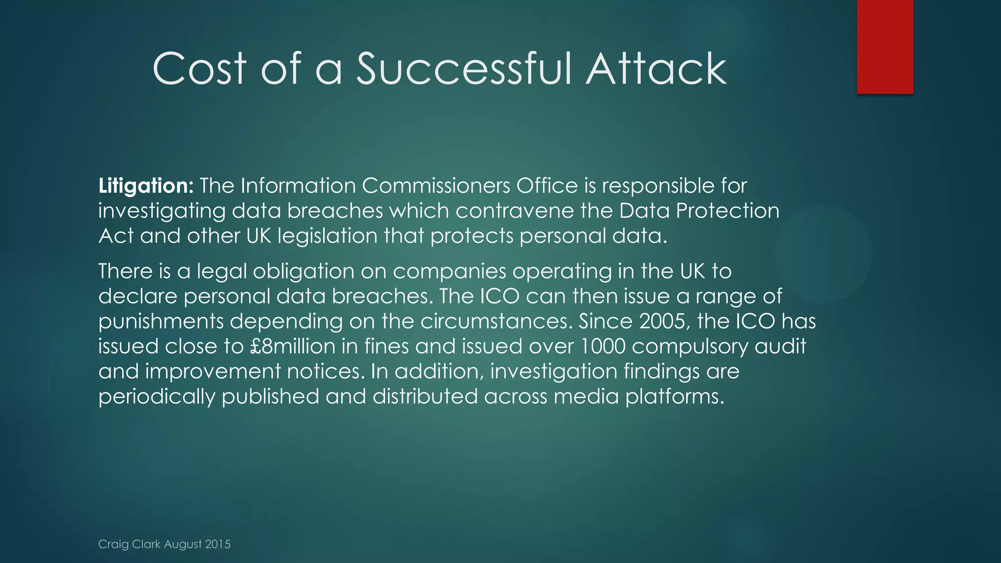 Cost of a Successful Attack
Litigation: The Information Commissioners Office is responsible for
investigating data breaches which contravene the Data Protection
Act and other UK legislation that protects personal data.
There is a legal obligation on companies operating in the UK to
declare personal data breaches. The ICO can then issue a range of
punishments depending on the circumstances. Since 2005, the ICO has
issued close to £8million in fines and issued over 1000 compulsory audit
and improvement notices. In addition, investigation findings are
periodically published and distributed across media platforms.
 