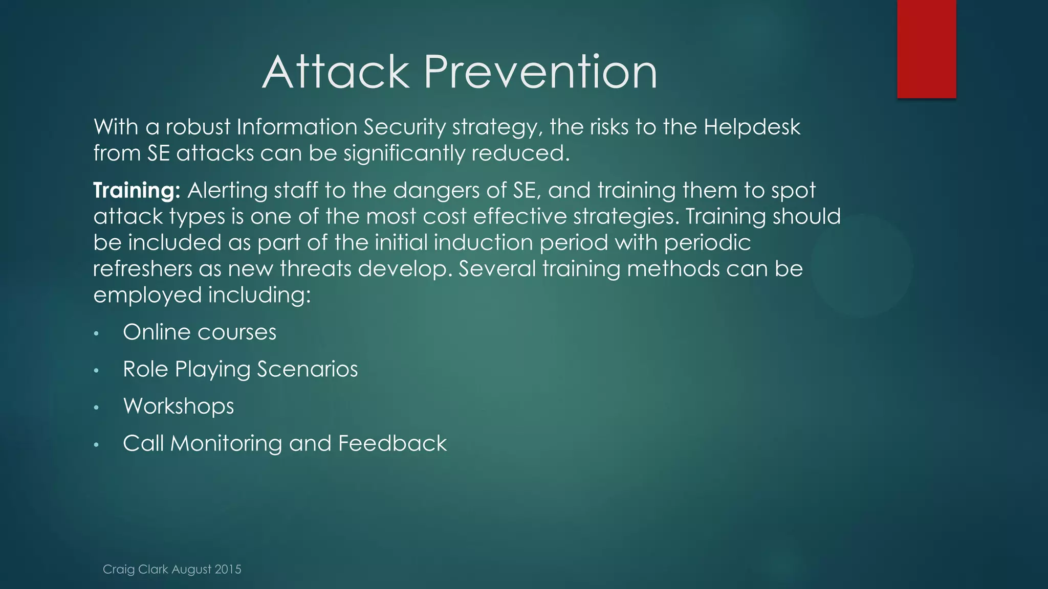 Attack Prevention
With a robust Information Security strategy, the risks to the Helpdesk
from SE attacks can be significantly reduced.
Training: Alerting staff to the dangers of SE, and training them to spot
attack types is one of the most cost effective strategies. Training should
be included as part of the initial induction period with periodic
refreshers as new threats develop. Several training methods can be
employed including:
• Online courses
• Role Playing Scenarios
• Workshops
• Call Monitoring and Feedback
 