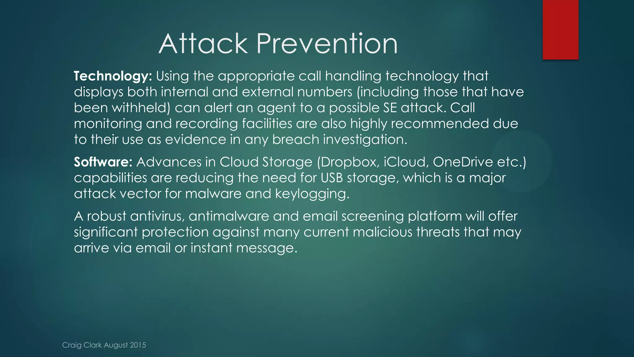 Attack Prevention
Technology: Using the appropriate call handling technology that
displays both internal and external numbers (including those that have
been withheld) can alert an agent to a possible SE attack. Call
monitoring and recording facilities are also highly recommended due
to their use as evidence in any breach investigation.
Software: Advances in Cloud Storage (Dropbox, iCloud, OneDrive etc.)
capabilities are reducing the need for USB storage, which is a major
attack vector for malware and keylogging.
A robust antivirus, antimalware and email screening platform will offer
significant protection against many current malicious threats that may
arrive via email or instant message.
 
