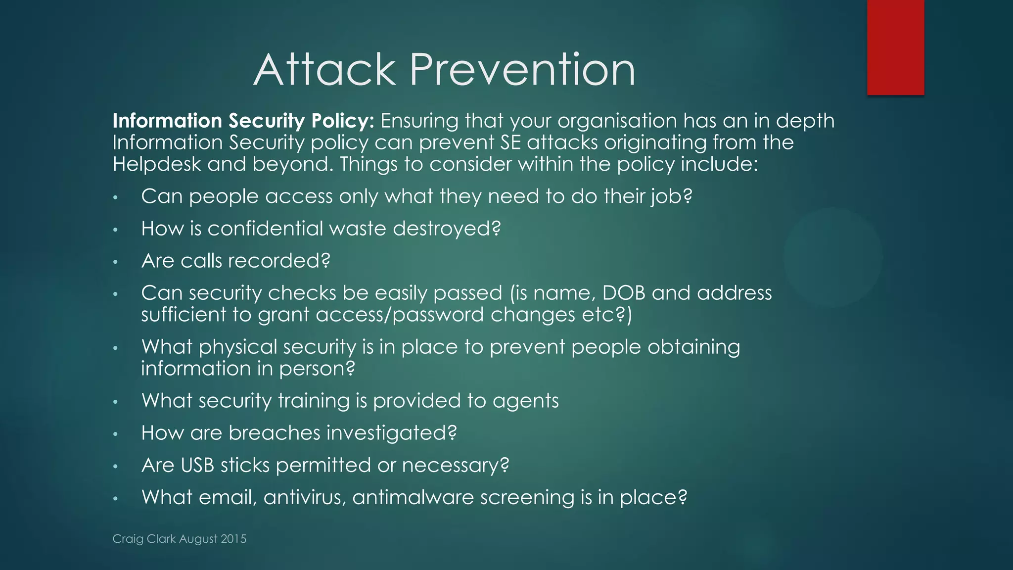 Attack Prevention
Information Security Policy: Ensuring that your organisation has an in depth
Information Security policy can prevent SE attacks originating from the
Helpdesk and beyond. Things to consider within the policy include:
• Can people access only what they need to do their job?
• How is confidential waste destroyed?
• Are calls recorded?
• Can security checks be easily passed (is name, DOB and address
sufficient to grant access/password changes etc?)
• What physical security is in place to prevent people obtaining
information in person?
• What security training is provided to agents
• How are breaches investigated?
• Are USB sticks permitted or necessary?
• What email, antivirus, antimalware screening is in place?
 