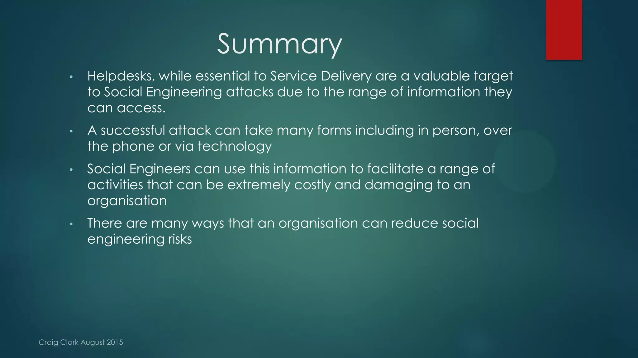 Summary
• Helpdesks, while essential to Service Delivery are a valuable target
to Social Engineering attacks due to the range of information they
can access.
• A successful attack can take many forms including in person, over
the phone or via technology
• Social Engineers can use this information to facilitate a range of
activities that can be extremely costly and damaging to an
organisation
• There are many ways that an organisation can reduce social
engineering risks
 