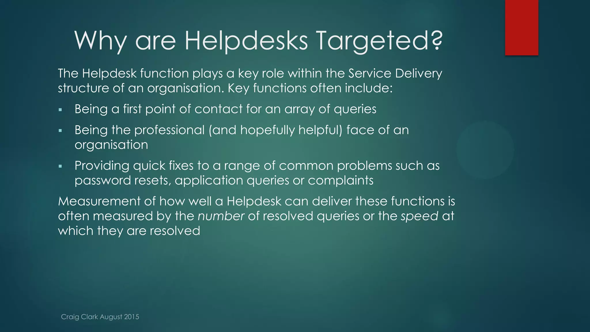 Why are Helpdesks Targeted?
The Helpdesk function plays a key role within the Service Delivery
structure of an organisation. Key functions often include:
 Being a first point of contact for an array of queries
 Being the professional (and hopefully helpful) face of an
organisation
 Providing quick fixes to a range of common problems such as
password resets, application queries or complaints
Measurement of how well a Helpdesk can deliver these functions is
often measured by the number of resolved queries or the speed at
which they are resolved
 
