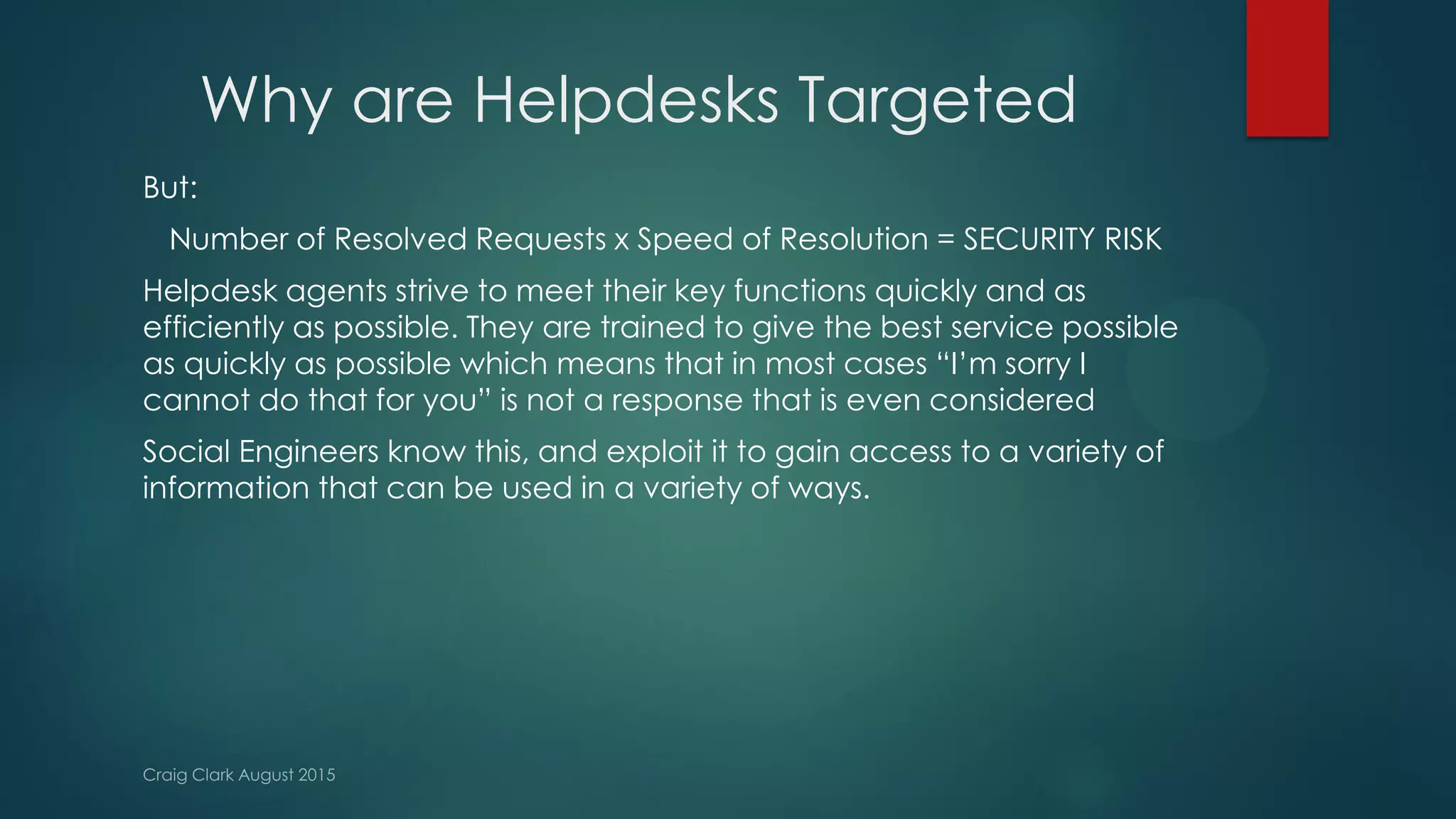 Why are Helpdesks Targeted
But:
Number of Resolved Requests x Speed of Resolution = SECURITY RISK
Helpdesk agents strive to meet their key functions quickly and as
efficiently as possible. They are trained to give the best service possible
as quickly as possible which means that in most cases “I’m sorry I
cannot do that for you” is not a response that is even considered
Social Engineers know this, and exploit it to gain access to a variety of
information that can be used in a variety of ways.
 