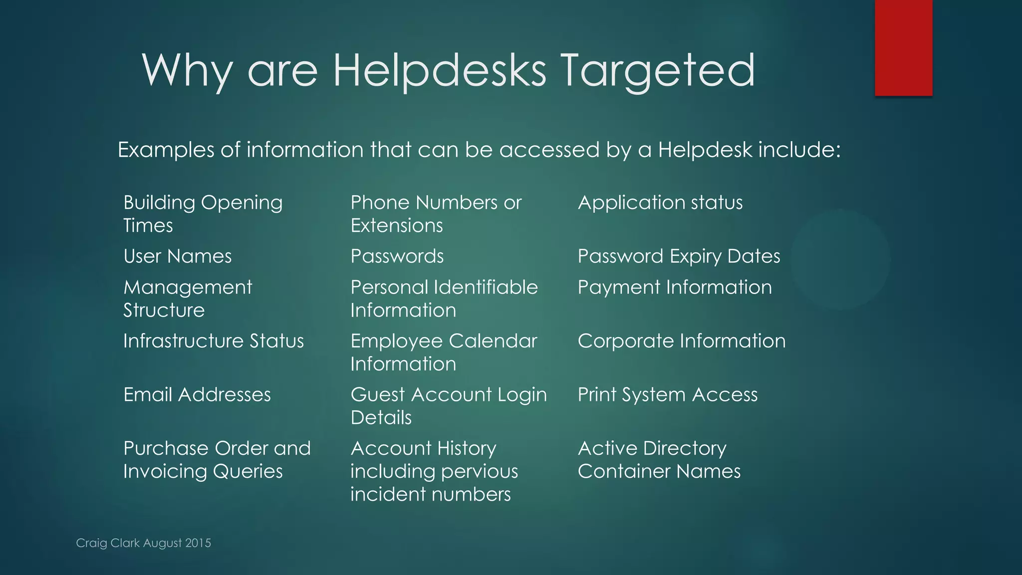 Why are Helpdesks Targeted
Examples of information that can be accessed by a Helpdesk include:
Building Opening
Times
Phone Numbers or
Extensions
Application status
User Names Passwords Password Expiry Dates
Management
Structure
Personal Identifiable
Information
Payment Information
Infrastructure Status Employee Calendar
Information
Corporate Information
Email Addresses Guest Account Login
Details
Print System Access
Purchase Order and
Invoicing Queries
Account History
including pervious
incident numbers
Active Directory
Container Names
 