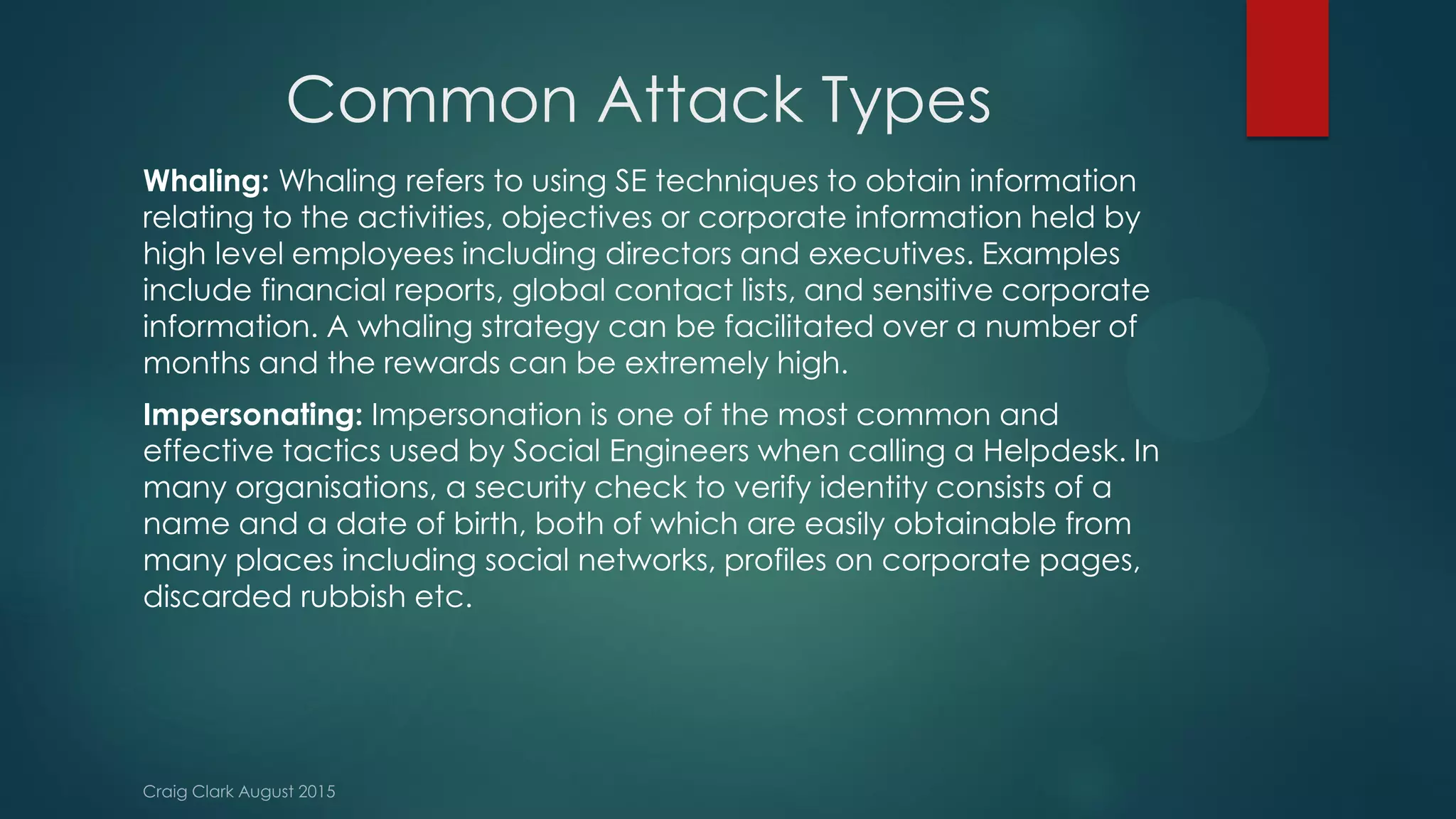 Common Attack Types
Whaling: Whaling refers to using SE techniques to obtain information
relating to the activities, objectives or corporate information held by
high level employees including directors and executives. Examples
include financial reports, global contact lists, and sensitive corporate
information. A whaling strategy can be facilitated over a number of
months and the rewards can be extremely high.
Impersonating: Impersonation is one of the most common and
effective tactics used by Social Engineers when calling a Helpdesk. In
many organisations, a security check to verify identity consists of a
name and a date of birth, both of which are easily obtainable from
many places including social networks, profiles on corporate pages,
discarded rubbish etc.
 