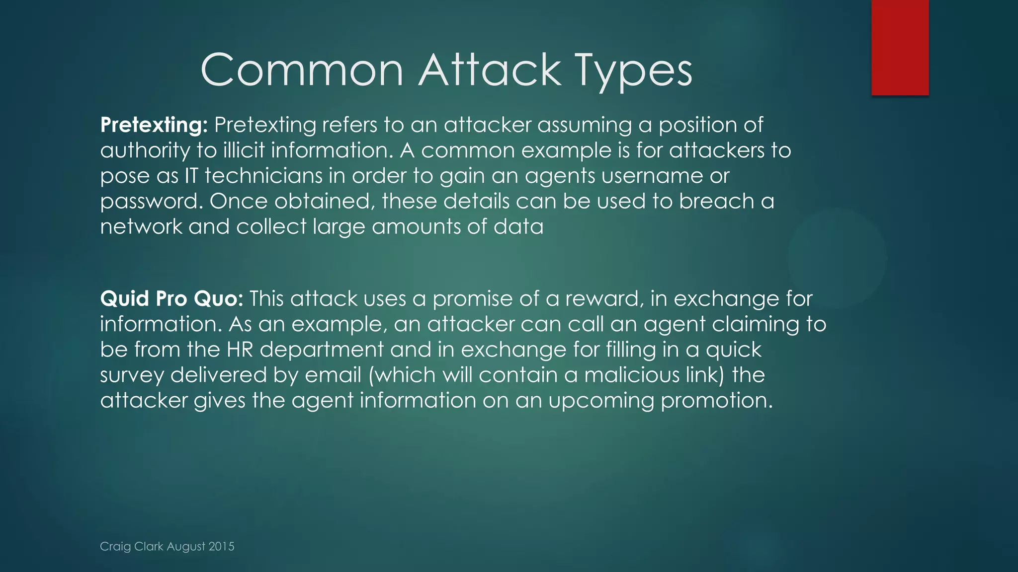 Common Attack Types
Pretexting: Pretexting refers to an attacker assuming a position of
authority to illicit information. A common example is for attackers to
pose as IT technicians in order to gain an agents username or
password. Once obtained, these details can be used to breach a
network and collect large amounts of data
Quid Pro Quo: This attack uses a promise of a reward, in exchange for
information. As an example, an attacker can call an agent claiming to
be from the HR department and in exchange for filling in a quick
survey delivered by email (which will contain a malicious link) the
attacker gives the agent information on an upcoming promotion.
 