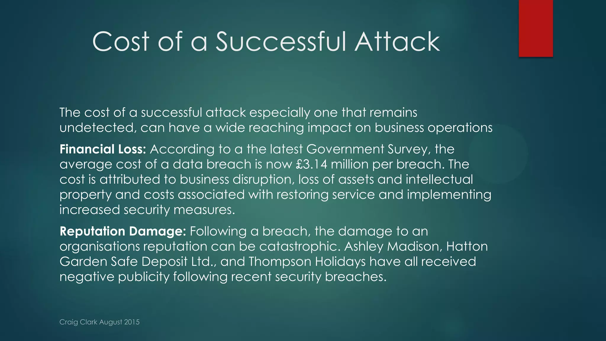 Cost of a Successful Attack
The cost of a successful attack especially one that remains
undetected, can have a wide reaching impact on business operations
Financial Loss: According to a the latest Government Survey, the
average cost of a data breach is now £3.14 million per breach. The
cost is attributed to business disruption, loss of assets and intellectual
property and costs associated with restoring service and implementing
increased security measures.
Reputation Damage: Following a breach, the damage to an
organisations reputation can be catastrophic. Ashley Madison, Hatton
Garden Safe Deposit Ltd., and Thompson Holidays have all received
negative publicity following recent security breaches.
 