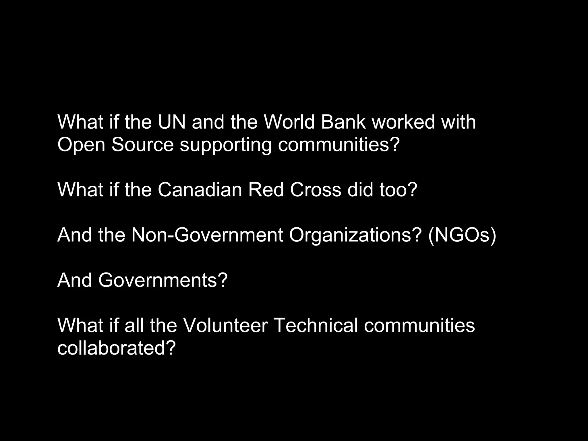 What if the UN and the World Bank worked with
Open Source supporting communities?
What if the Canadian Red Cross did too?
And the Non-Government Organizations? (NGOs)
And Governments?
What if all the Volunteer Technical communities
collaborated?
 