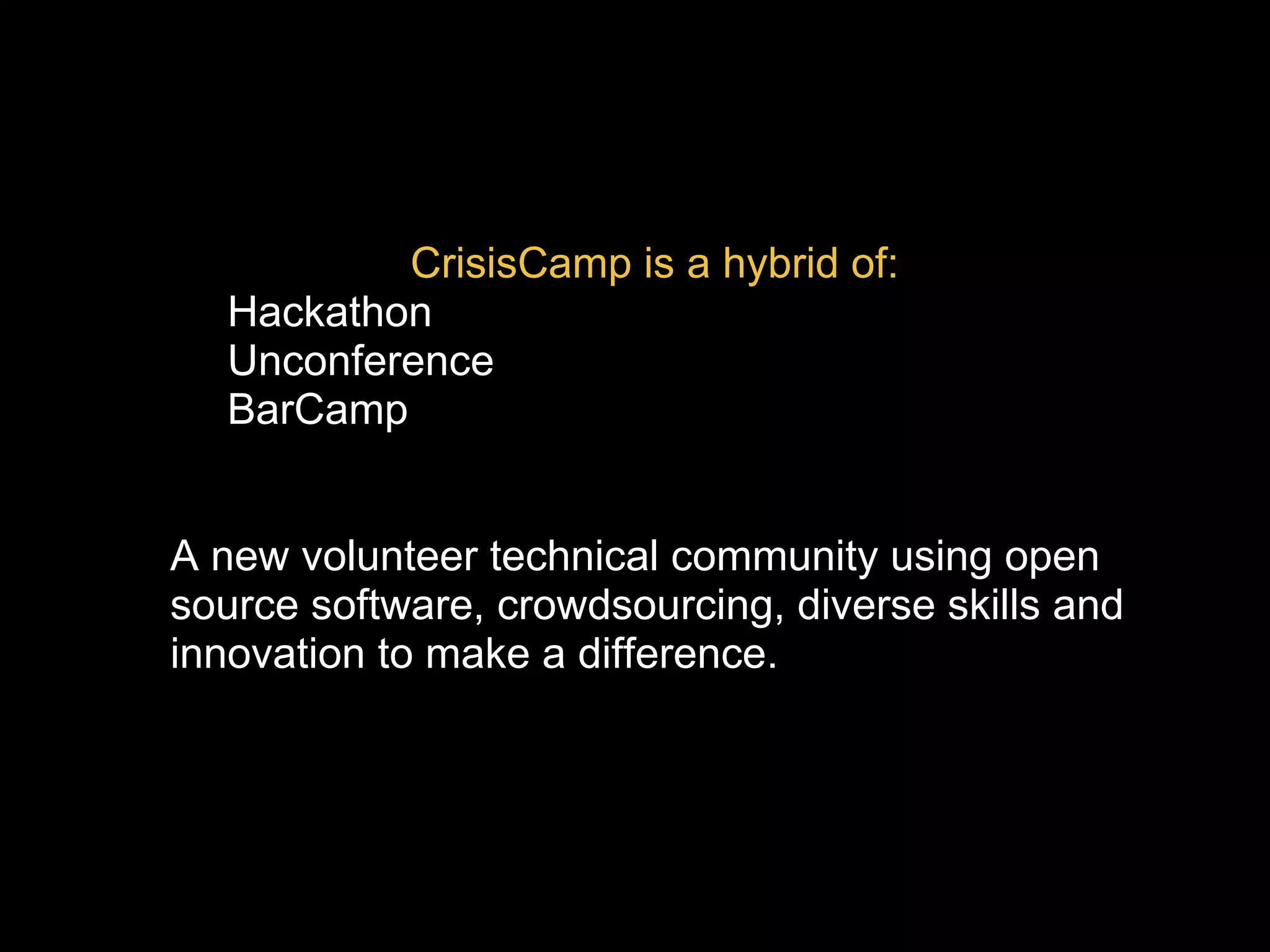 CrisisCamp is a hybrid of:
• Hackathon
• Unconference
• BarCamp
A new volunteer technical community using open
source software, crowdsourcing, diverse skills and
innovation to make a difference.
 