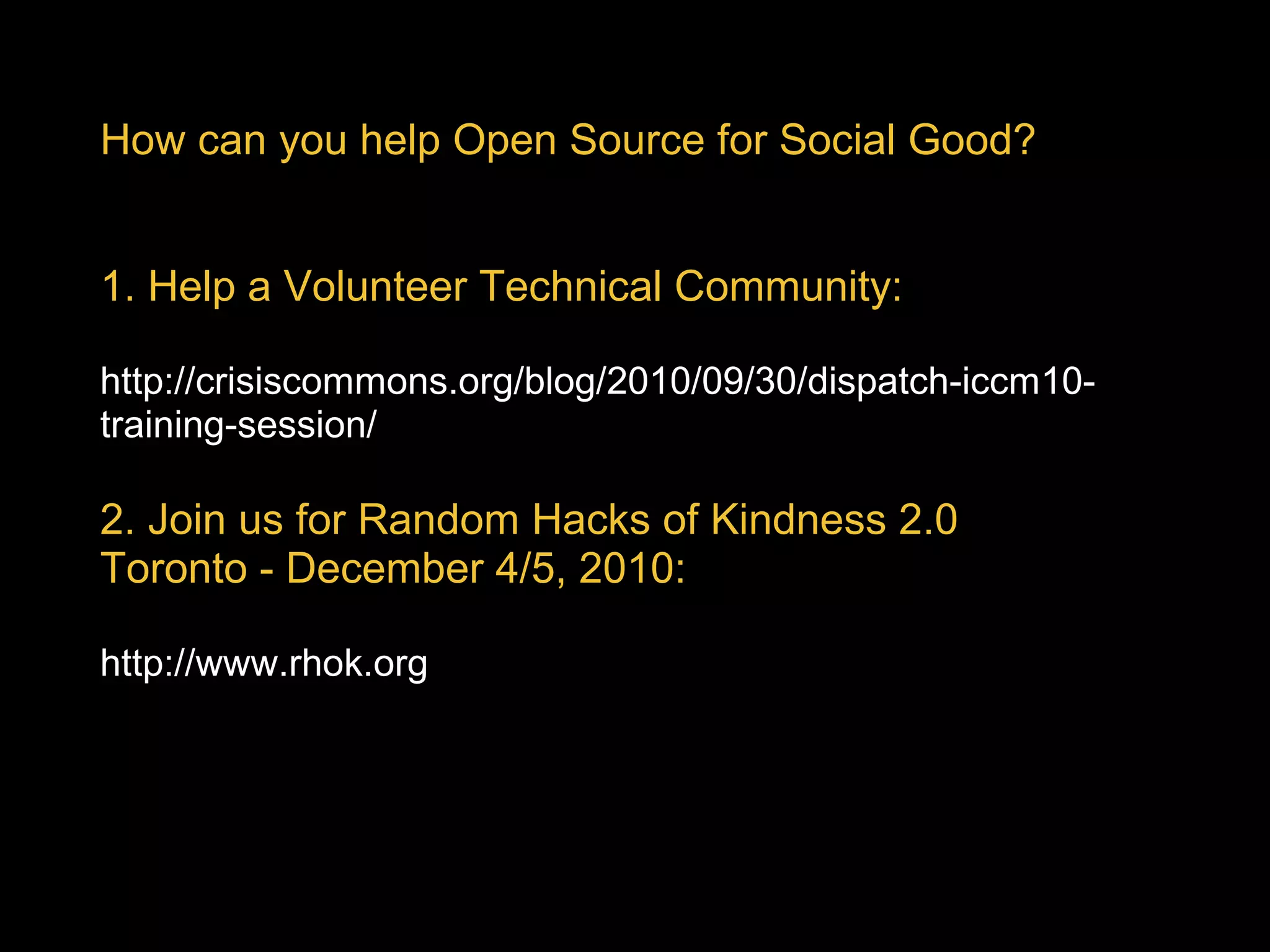 How can you help Open Source for Social Good?
1. Help a Volunteer Technical Community:
 
http://crisiscommons.org/blog/2010/09/30/dispatch-iccm10-
training-session/
 
2. Join us for Random Hacks of Kindness 2.0
Toronto - December 4/5, 2010: 
 
http://www.rhok.org
 