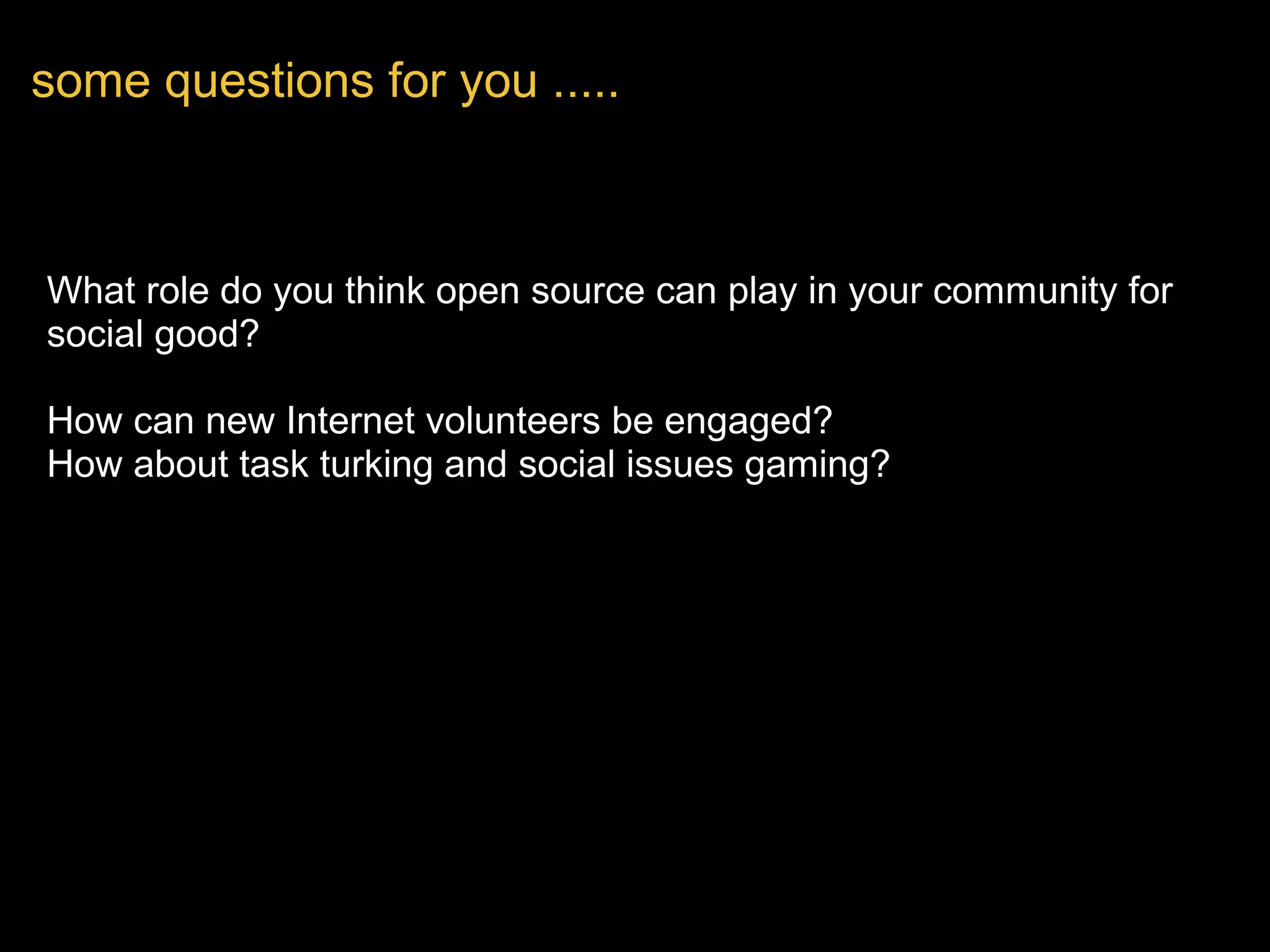 What role do you think open source can play in your community for 
social good?
  
How can new Internet volunteers be engaged?
How about task turking and social issues gaming?
some questions for you .....
 